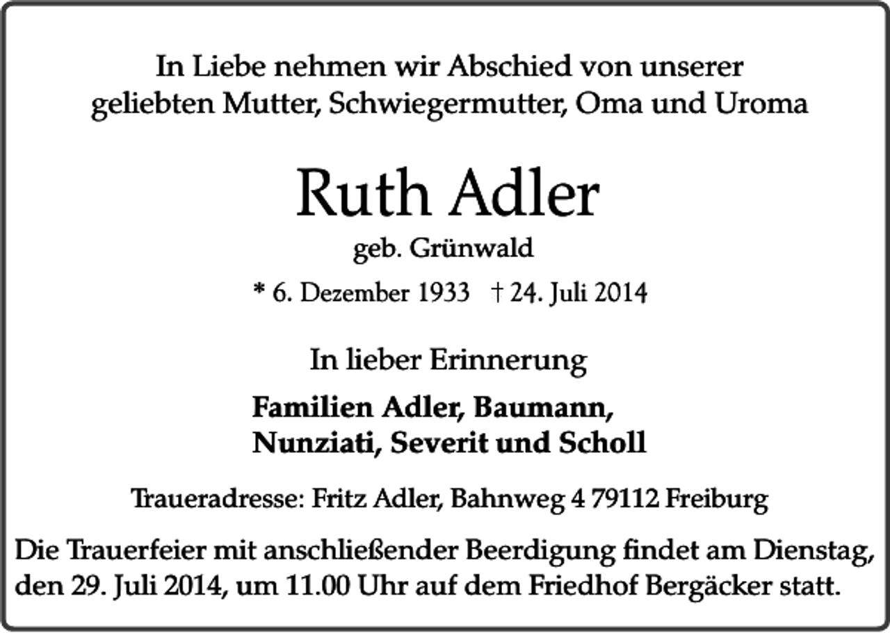 <p>In Liebe nehmen wir Abschied von unserer<br />geliebten Mutter, Schwiegermutter, Oma und Uroma</p><p>Ruth Adler<br />geb. Grünwald</p><p>* 6. Dezember 1933</p><p>24. Juli 2014</p><p>In lieber Erinnerung<br />Familien Adler, Baumann,<br />Nunziati, Severit und Scholl<br />Traueradresse: Fritz Adler, Bahnweg 4 79112 Freiburg</p><p>Die Trauerfeier mit anschließender Beerdigung findet am Dienstag,<br />den 29. Juli 2014, um 11.00 Uhr auf dem Friedhof Bergäcker statt.</p>