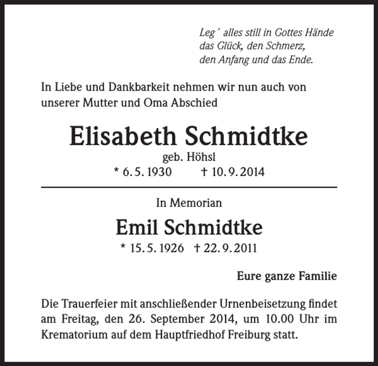 <p>Leg´ alles still in Gottes Hände<br />das Glück, den Schmerz,<br />den Anfang und das Ende.</p><p>In Liebe und Dankbarkeit nehmen wir nun auch von<br />unserer Mutter und Oma Abschied</p><p>Elisabeth Schmidtke<br />geb. Höhsl<br />* 6. 5. 1930<br />† 10. 9. 2014<br />In Memorian</p><p>Emil Schmidtke<br />* 15. 5. 1926 † 22. 9. 2011</p><p>Eure ganze Familie</p><p>Die Trauerfeier mit anschließender Urnenbeisetzung findet<br />am Freitag, den 26. September 2014, um 10.00 Uhr im<br />Krematorium auf dem Hauptfriedhof Freiburg statt.</p>