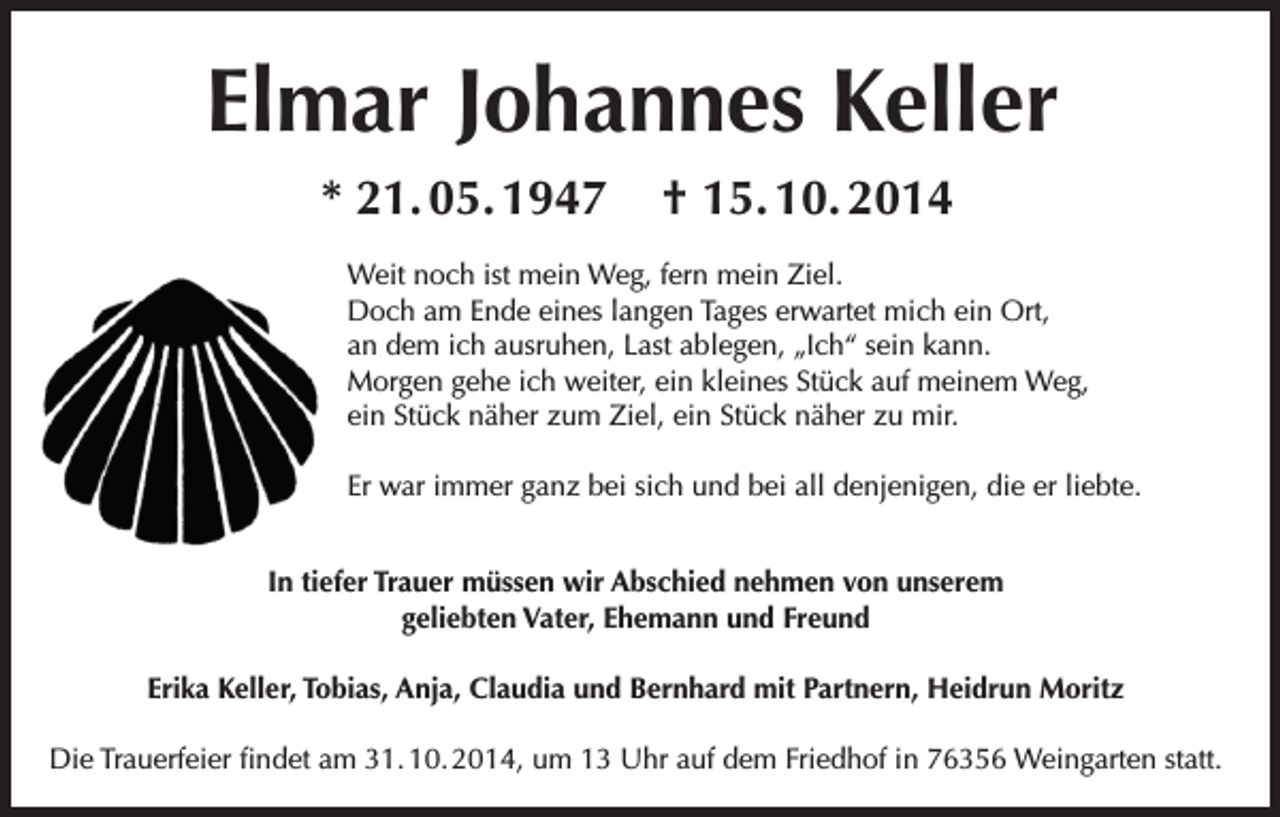 <p>Elmar Johannes Keller<br />* 21. 05. 1947</p><p>† 15. 10. 2014</p><p>Weit noch ist mein Weg, fern mein Ziel.<br />Doch am Ende eines langen Tages erwartet mich ein Ort,<br />an dem ich ausruhen, Last ablegen, „Ich“ sein kann.<br />Morgen gehe ich weiter, ein kleines Stück auf meinem Weg,<br />ein Stück näher zum Ziel, ein Stück näher zu mir.<br />Er war immer ganz bei sich und bei all denjenigen, die er liebte.<br />In tiefer Trauer müssen wir Abschied nehmen von unserem<br />geliebten Vater, Ehemann und Freund<br />Erika Keller, Tobias, Anja, Claudia und Bernhard mit Partnern, Heidrun Moritz<br />Die Trauerfeier findet am 31. 10. 2014, um 13 Uhr auf dem Friedhof in 76356 Weingarten statt.</p>