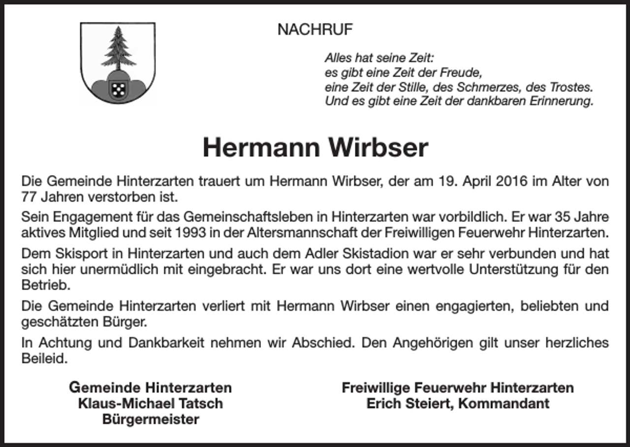 <p>NACHRUF<br />Alles hat seine Zeit:<br />es gibt eine Zeit der Freude,<br />eine Zeit der Stille, des Schmerzes, des Trostes.<br />Und es gibt eine Zeit der dankbaren Erinnerung.</p><p>Hermann Wirbser<br />Die Gemeinde Hinterzarten trauert um Hermann Wirbser, der am 19. April 2016 im Alter von<br />77 Jahren verstorben ist.<br />Sein Engagement für das Gemeinschaftsleben in Hinterzarten war vorbildlich. Er war 35 Jahre<br />aktives Mitglied und seit 1993 in der Altersmannschaft der Freiwilligen Feuerwehr Hinterzarten.<br />Dem Skisport in Hinterzarten und auch dem Adler Skistadion war er sehr verbunden und hat<br />sich hier unermüdlich mit eingebracht. Er war uns dort eine wertvolle Unterstützung für den<br />Betrieb.<br />Die Gemeinde Hinterzarten verliert mit Hermann Wirbser einen engagierten, beliebten und<br />geschätzten Bürger.<br />In Achtung und Dankbarkeit nehmen wir Abschied. Den Angehörigen gilt unser herzliches<br />Beileid.</p><p>Gemeinde Hinterzarten</p><p>Klaus-Michael Tatsch<br />Bürgermeister</p><p>Freiwillige Feuerwehr Hinterzarten<br />Erich Steiert, Kommandant</p>