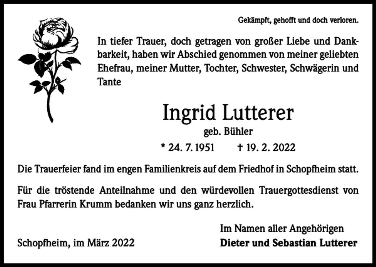 <p>Gekämpft, gehofft und doch verloren.</p><p>In tiefer Trauer, doch getragen von großer Liebe und Dank­<br />barkeit, haben wir Abschied genommen von meiner geliebten<br />Ehefrau, meiner Mutter, Tochter, Schwester, Schwägerin und<br />Tante</p><p>Ingrid Lutterer</p><p>geb. Bühler<br />* 24. 7. 1951 † 19. 2. 2022<br />Die Trauerfeier fand im engen Familienkreis auf dem Friedhof in Schopfheim statt.<br />Für die tröstende Anteilnahme und den würdevollen Trauergottesdienst von<br />Frau Pfarrerin Krumm bedanken wir uns ganz herzlich.</p><p>Schopfheim, im März 2022</p><p>Im Namen aller Angehörigen<br />Dieter und Sebastian Lutterer</p>