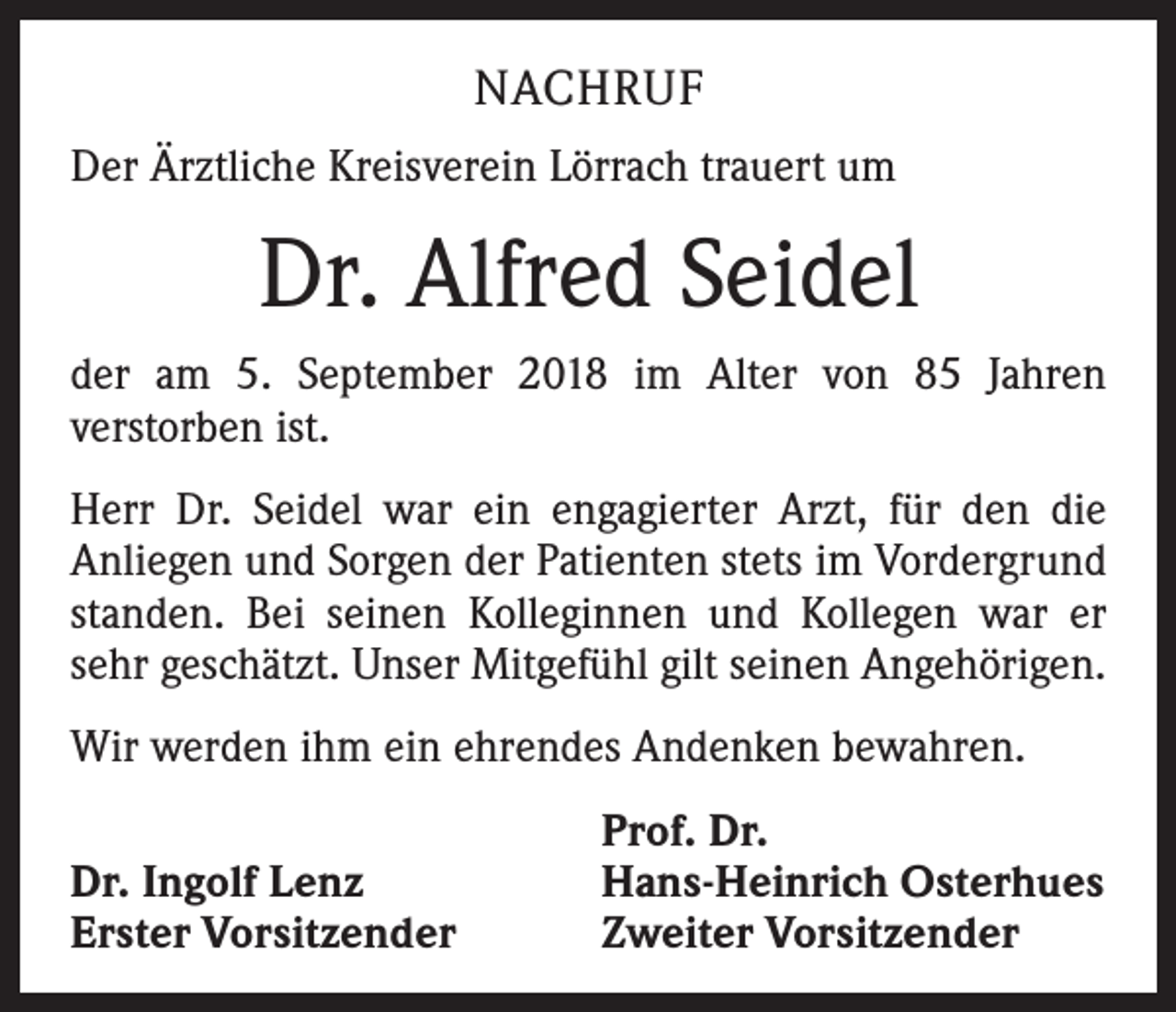 <p>NACHRUF<br />Der Ärztliche Kreisverein Lörrach trauert um</p><p>Dr. Alfred Seidel<br />der am 5. September 2018 im Alter von 85 Jahren<br />­verstorben ist.<br />Herr Dr. Seidel war ein engagierter Arzt, für den die<br />­Anliegen und Sorgen der Patienten stets im Vordergrund<br />standen. Bei seinen Kolleginnen und Kollegen war er<br />sehr geschätzt. Unser Mitgefühl gilt seinen Angehörigen.<br />Wir werden ihm ein ehrendes Andenken bewahren.</p><p>Dr. Ingolf Lenz<br />Erster Vorsitzender</p><p>Prof. Dr.<br />Hans-Heinrich Osterhues<br />Zweiter Vorsitzender</p>