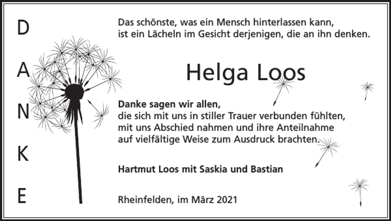 <p>D</p><p>Das schönste, was ein Mensch hinterlassen kann,<br />ist ein Lächeln im Gesicht derjenigen, die an ihn denken.</p><p>A</p><p>Helga Loos</p><p>N<br />K<br />E</p><p>Danke sagen wir allen,<br />die sich mit uns in stiller Trauer verbunden fühlten,<br />mit uns Abschied nahmen und ihre Anteilnahme<br />auf vielfältige Weise zum Ausdruck brachten.<br />Hartmut Loos mit Saskia und Bastian<br />Rheinfelden, im März 2021</p>