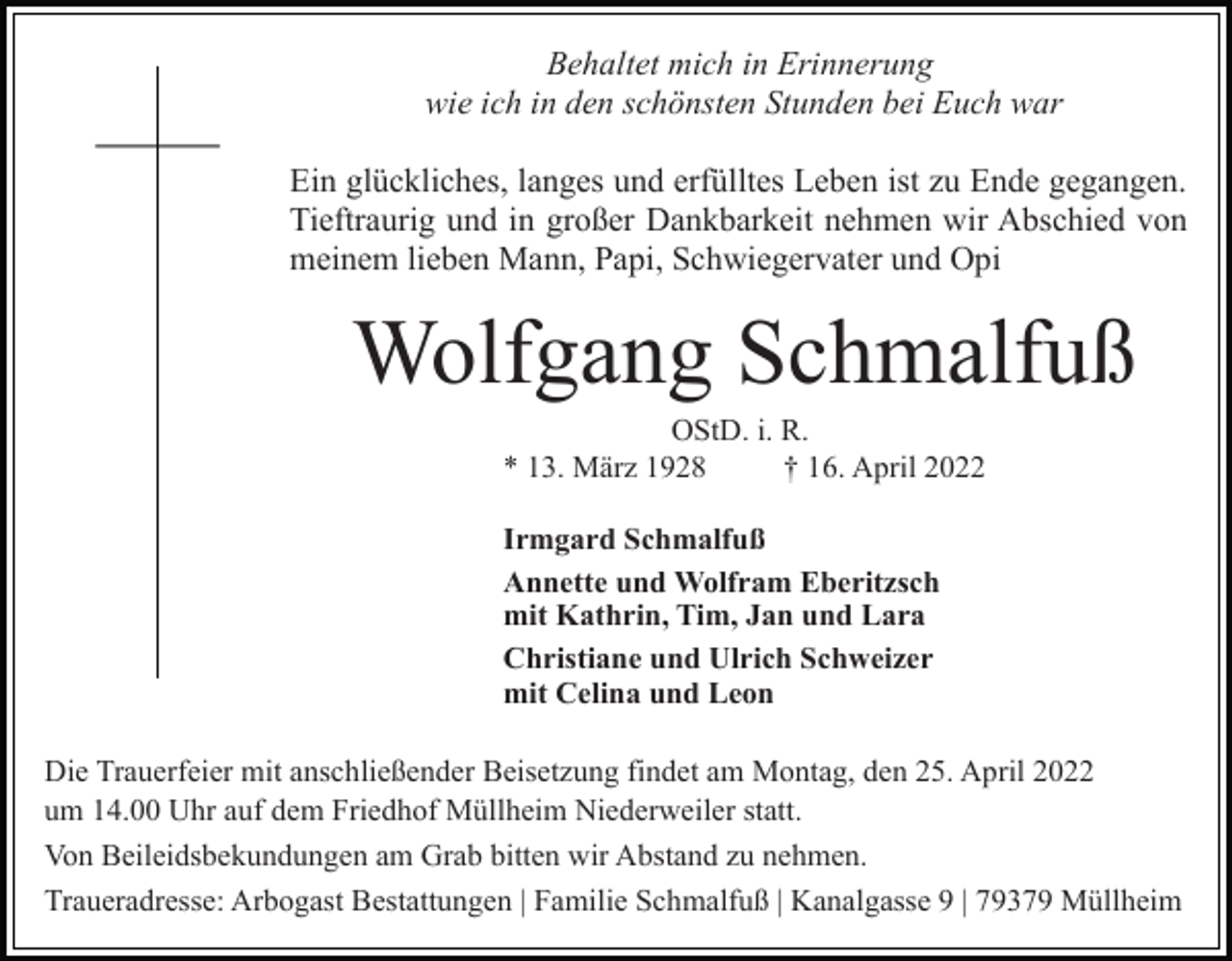 <p>Behaltet mich in Erinnerung<br />wie ich in den schönsten Stunden bei Euch war<br />Ein glückliches, langes und erfülltes Leben ist zu Ende gegangen.<br />Tieftraurig und in großer Dankbarkeit nehmen wir Abschied von<br />meinem lieben Mann, Papi, Schwiegervater und Opi</p><p>Wolfgang Schmalfuß<br />OStD. i. R.<br />* 13. März 1928<br />† 16. April 2022<br />Irmgard Schmalfuß<br />Annette und Wolfram Eberitzsch<br />mit Kathrin, Tim, Jan und Lara<br />Christiane und Ulrich Schweizer<br />mit Celina und Leon<br />Die Trauerfeier mit anschließender Beisetzung findet am Montag, den 25. April 2022<br />um 14.00 Uhr auf dem Friedhof Müllheim Niederweiler statt.<br />Von Beileidsbekundungen am Grab bitten wir Abstand zu nehmen.<br />Traueradresse: Arbogast Bestattungen | Familie Schmalfuß | Kanalgasse 9 | 79379 Müllheim</p>