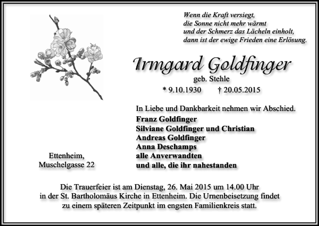 <p>Wenn die Kraft versiegt,<br />die Sonne nicht mehr wärmt<br />und der Schmerz das Lächeln einholt,<br />dann ist der ewige Frieden eine Erlösung.</p><p>Irmgard Goldfinger<br />geb. Stehle<br />* 9.10.1930<br />† 20.05.2015</p><p>Ettenheim,<br />Muschelgasse 22</p><p>In Liebe und Dankbarkeit nehmen wir Abschied.<br />Franz Goldfinger<br />Silviane Goldfinger und Christian<br />Andreas Goldfinger<br />Anna Deschamps<br />alle Anverwandten<br />und alle, die ihr nahestanden</p><p>Die Trauerfeier ist am Dienstag, 26. Mai 2015 um 14.00 Uhr<br />in der St. Bartholomäus Kirche in Ettenheim. Die Urnenbeisetzung findet<br />zu einem späteren Zeitpunkt im engsten Familienkreis statt.</p>