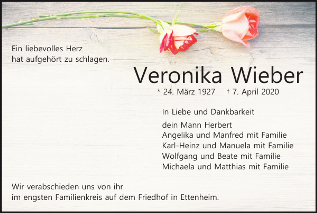 <p>Ein liebevolles Herz<br />hat aufgehört zu schlagen.</p><p>Veronika Wieber<br />* 24. März 1927</p><p>† 7. April 2020</p><p>In Liebe und Dankbarkeit<br />dein Mann Herbert<br />Angelika und Manfred mit Familie<br />Karl-Heinz und Manuela mit Familie<br />Wolfgang und Beate mit Familie<br />Michaela und Matthias mit Familie<br />Wir verabschieden uns von ihr<br />im engsten Familienkreis auf dem Friedhof in Ettenheim.</p>