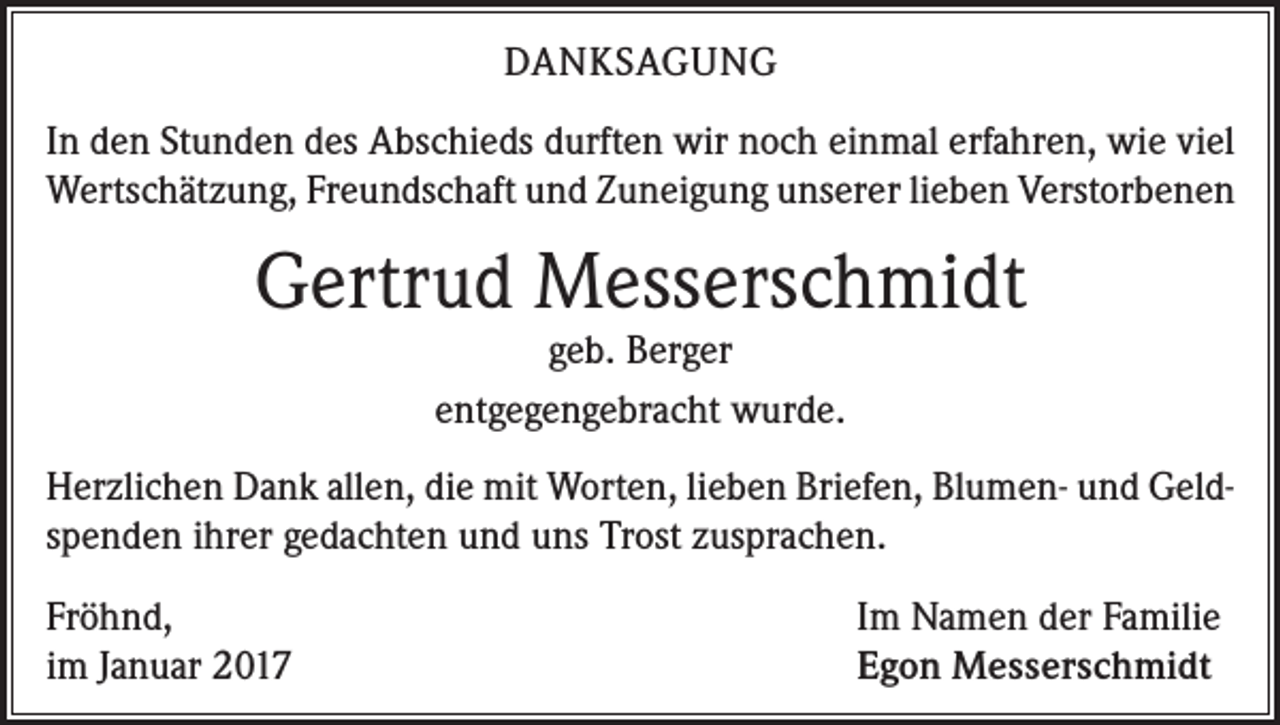 <p>DANKSAGUNG<br />In den Stunden des Abschieds durften wir noch einmal erfahren, wie viel<br />Wertschätzung, Freundschaft und Zuneigung unserer lieben Verstorbenen</p><p>Gertrud Messerschmidt<br />geb. Berger<br />entgegengebracht wurde.</p><p>Herzlichen Dank allen, die mit Worten, lieben Briefen, Blumen- und Geld­<br />spenden ihrer gedachten und uns Trost zusprachen.<br />Fröhnd,<br />im Januar 2017</p><p>Im Namen der Familie<br />Egon Messerschmidt</p>