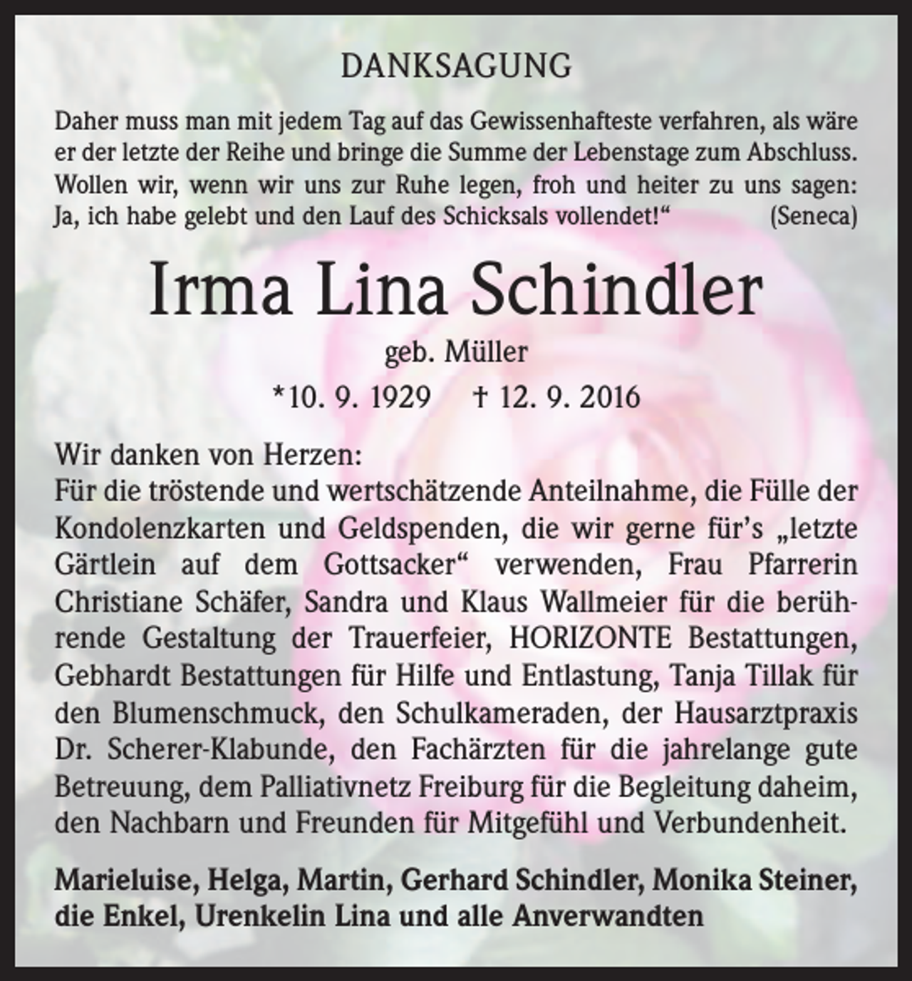 <p>danksagung<br />Daher muss man mit jedem Tag auf das Gewissenhafteste verfahren, als wäre<br />er der letzte der Reihe und bringe die Summe der Lebenstage zum Abschluss.<br />Wollen wir, wenn wir uns zur Ruhe legen, froh und heiter zu uns sagen:<br />Ja, ich habe gelebt und den Lauf des Schicksals vollendet!“<br />(Seneca)</p><p>Irma Lina Schindler<br />geb. Müller<br />*10. 9. 1929 † 12. 9. 2016</p><p>Wir danken von Herzen:<br />Für die tröstende und wertschätzende Anteilnahme, die Fülle der<br />Kondolenzkarten und Geldspenden, die wir gerne für’s „letzte<br />Gärtlein auf dem Gottsacker“ verwenden, Frau Pfarrerin<br />Christiane Schäfer, Sandra und Klaus Wallmeier für die berührende Gestaltung der Trauerfeier, HORIZONTE Bestattungen,<br />Gebhardt Bestattungen für Hilfe und Entlastung, Tanja Tillak für<br />den Blumenschmuck, den Schulkameraden, der Hausarztpraxis<br />Dr. Scherer-Klabunde, den Fachärzten für die jahrelange gute<br />Betreuung, dem Palliativnetz Freiburg für die Begleitung daheim,<br />den Nachbarn und Freunden für Mitgefühl und Verbundenheit.<br />Marieluise, Helga, Martin, Gerhard Schindler, Monika Steiner,<br />die Enkel, Urenkelin Lina und alle Anverwandten</p>
