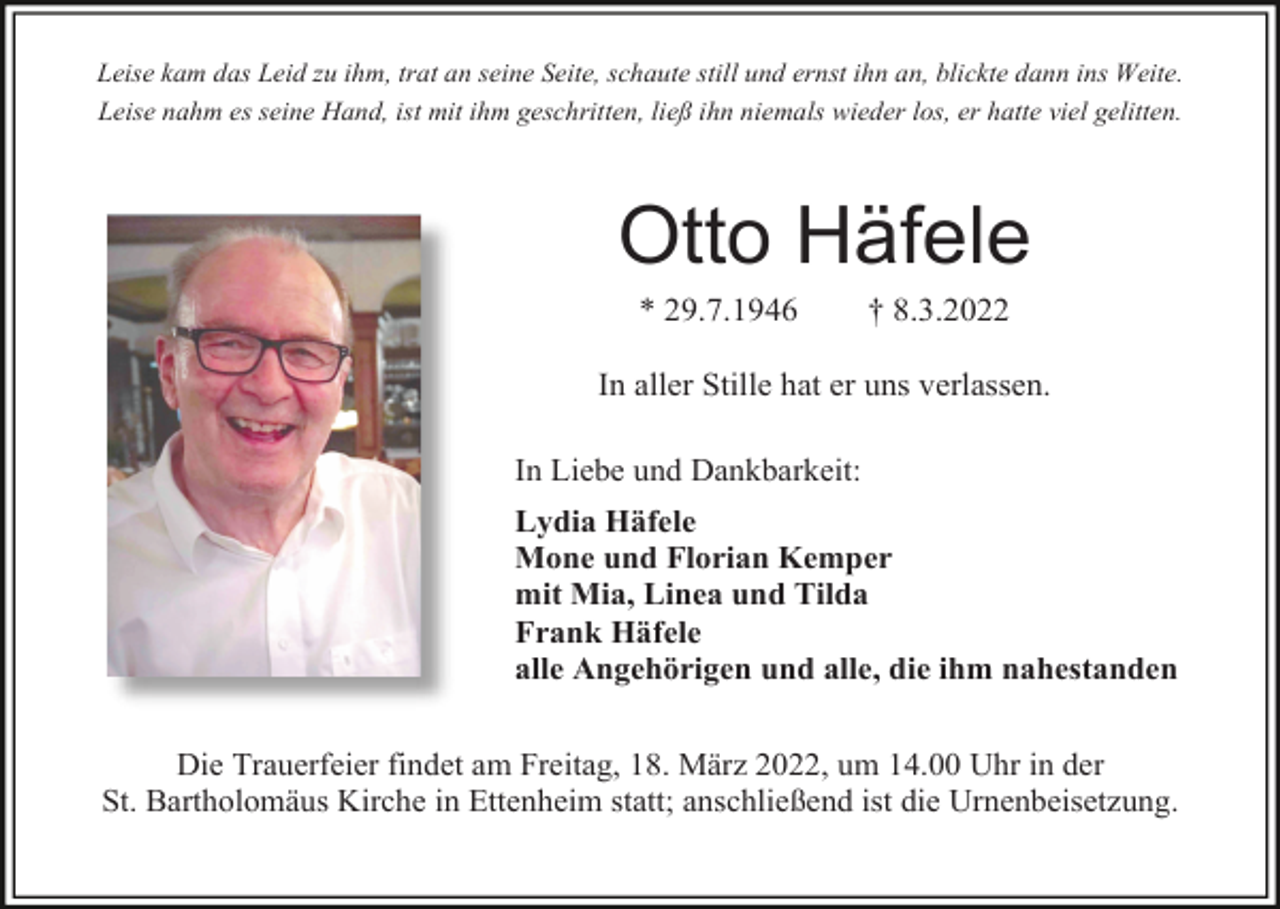 <p>Leise kam das Leid zu ihm, trat an seine Seite, schaute still und ernst ihn an, blickte dann ins Weite.<br />Leise nahm es seine Hand, ist mit ihm geschritten, ließ ihn niemals wieder los, er hatte viel gelitten.</p><p>Otto Häfele<br />* 29.7.1946</p><p>† 8.3.2022</p><p>In aller Stille hat er uns verlassen.<br />In Liebe und Dankbarkeit:<br />Lydia Häfele<br />Mone und Florian Kemper<br />mit Mia, Linea und Tilda<br />Frank Häfele<br />alle Angehörigen und alle, die ihm nahestanden<br />Die Trauerfeier findet am Freitag, 18. März 2022, um 14.00 Uhr in der<br />St. Bartholomäus Kirche in Ettenheim statt; anschließend ist die Urnenbeisetzung.</p>