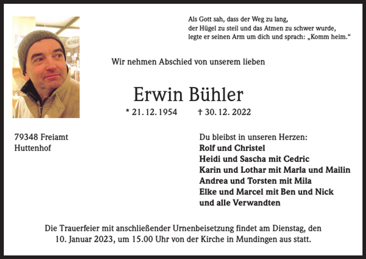<p>Als Gott sah, dass der Weg zu lang,<br />der Hügel zu steil und das Atmen zu schwer wurde,<br />legte er seinen Arm um dich und sprach: „Komm heim.“</p><p>Wir nehmen Abschied von unserem lieben</p><p>Erwin Bühler<br />* 21. 12. 1954<br />79348 Freiamt<br />Huttenhof</p><p>† 30. 12. 2022<br />Du bleibst in unseren Herzen:<br />Rolf und Christel<br />Heidi und Sascha mit Cedric<br />Karin und Lothar mit Marla und Mailin<br />Andrea und Torsten mit Mila<br />Elke und Marcel mit Ben und Nick<br />und alle Verwandten</p><p>Die Trauerfeier mit anschließender Urnenbeisetzung findet am Dienstag, den<br />10. Januar 2023, um 15.00 Uhr von der Kirche in Mundingen aus statt.</p>
