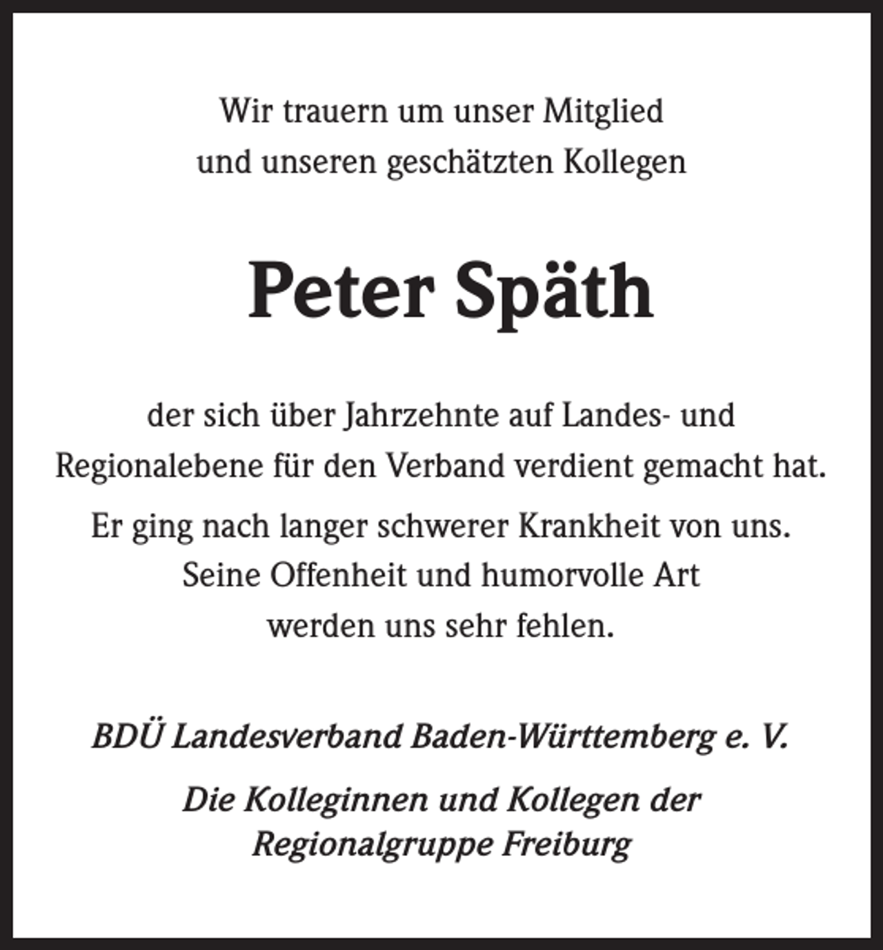<p>Wir trauern um unser Mitglied<br />und unseren ­geschätzten Kollegen</p><p>Peter Späth<br />der sich über Jahrzehnte auf Landes- und<br />Regional­ebene für den Verband verdient gemacht hat.<br />Er ging nach langer schwerer Krankheit von uns.<br />Seine Offenheit und humorvolle Art<br />werden uns sehr fehlen.<br />BDÜ Landesverband Baden-Württemberg e. V.<br />Die Kolleginnen und Kollegen der<br />Regionalgruppe Freiburg</p>