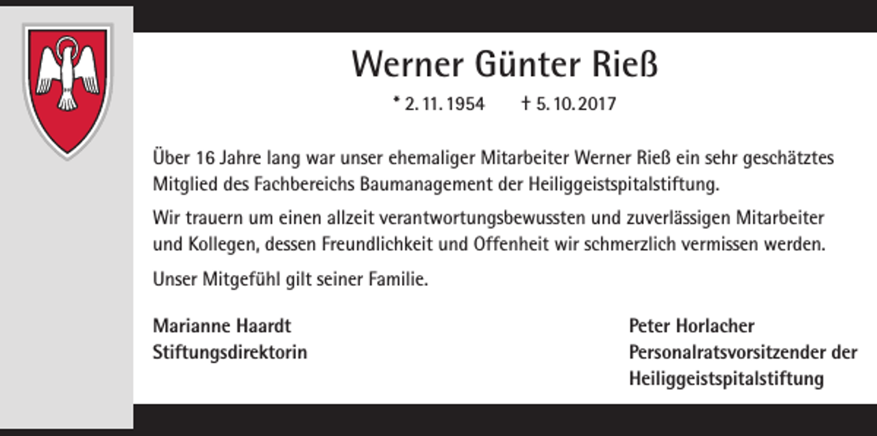 <p>Werner Günter Rieß<br />* 2. 11. 1954</p><p>† 5. 10. 2017</p><p>Über 16 Jahre lang war unser ehemaliger Mitarbeiter Werner Rieß ein sehr geschätztes<br />Mitglied des Fachbereichs Baumanagement der Heiliggeistspitalstiftung.<br />Wir trauern um einen allzeit verantwortungsbewussten und zuverlässigen Mitarbeiter<br />und Kollegen, dessen Freundlichkeit und Offenheit wir schmerzlich vermissen werden.<br />Unser Mitgefühl gilt seiner Familie.<br />Marianne Haardt<br />Peter Horlacher<br />Stiftungsdirektorin Personalratsvorsitzender der<br />Heiliggeistspitalstiftung</p>