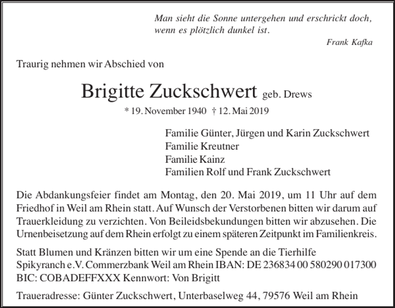 <p>Man sieht die Sonne untergehen und erschrickt doch,<br />wenn es plötzlich dunkel ist.<br />Frank Kafka</p><p>Traurig nehmen wir Abschied von</p><p>Brigitte Zuckschwert geb. Drews<br />* 19. November 1940 † 12. Mai 2019</p><p>Familie Günter, Jürgen und Karin Zuckschwert<br />Familie Kreutner<br />Familie Kainz<br />Familien Rolf und Frank Zuckschwert<br />Die Abdankungsfeier findet am Montag, den 20. Mai 2019, um 11 Uhr auf dem<br />Friedhof in Weil am Rhein statt. Auf Wunsch der Verstorbenen bitten wir darum auf<br />Trauerkleidung zu verzichten. Von Beileidsbekundungen bitten wir abzusehen. Die<br />Urnenbeisetzung auf dem Rhein erfolgt zu einem späteren Zeitpunkt im Familienkreis.<br />Statt Blumen und Kränzen bitten wir um eine Spende an die Tierhilfe<br />Spikyranch e.V. Commerzbank Weil am Rhein IBAN: DE 236834 00 5802917300<br />BIC: COBADEFFXXX Kennwort: Von Brigitt<br />Traueradresse: Günter Zuckschwert, Unterbaselweg 44, 79576 Weil am Rhein</p>
