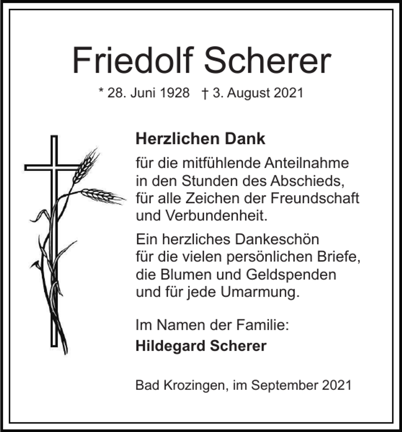 <p>Friedolf Scherer<br />* 28. Juni 1928 † 3. August 2021</p><p>Herzlichen Dank<br />für die mitfühlende Anteilnahme<br />in den Stunden des Abschieds,<br />für alle Zeichen der Freundschaft<br />und Verbundenheit.<br />Ein herzliches Dankeschön<br />für die vielen persönlichen Briefe,<br />die Blumen und Geldspenden<br />und für jede Umarmung.<br />Im Namen der Familie:<br />Hildegard Scherer<br />Bad Krozingen, im September 2021</p>