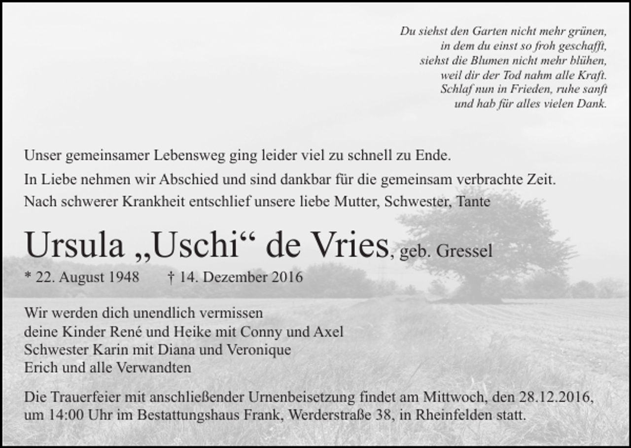 <p>Du siehst den Garten nicht mehr grünen,<br />in dem du einst so froh geschafft,<br />siehst die Blumen nicht mehr blühen,<br />weil dir der Tod nahm alle Kraft.<br />Schlaf nun in Frieden, ruhe sanft<br />und hab für alles vielen Dank.</p><p>Unser gemeinsamer Lebensweg ging leider viel zu schnell zu Ende.<br />In Liebe nehmen wir Abschied und sind dankbar für die gemeinsam verbrachte Zeit.<br />Nach schwerer Krankheit entschlief unsere liebe Mutter, Schwester, Tante</p><p>Ursula „Uschi“ de Vries, geb. Gressel<br />* 22. August 1948</p><p>† 14. Dezember 2016</p><p>Wir werden dich unendlich vermissen<br />deine Kinder René und Heike mit Conny und Axel<br />Schwester Karin mit Diana und Veronique<br />Erich und alle Verwandten<br />Die Trauerfeier mit anschließender Urnenbeisetzung findet am Mittwoch, den 28.12.2016,<br />um 14:00 Uhr im Bestattungshaus Frank, Werderstraße 38, in Rheinfelden statt.</p>