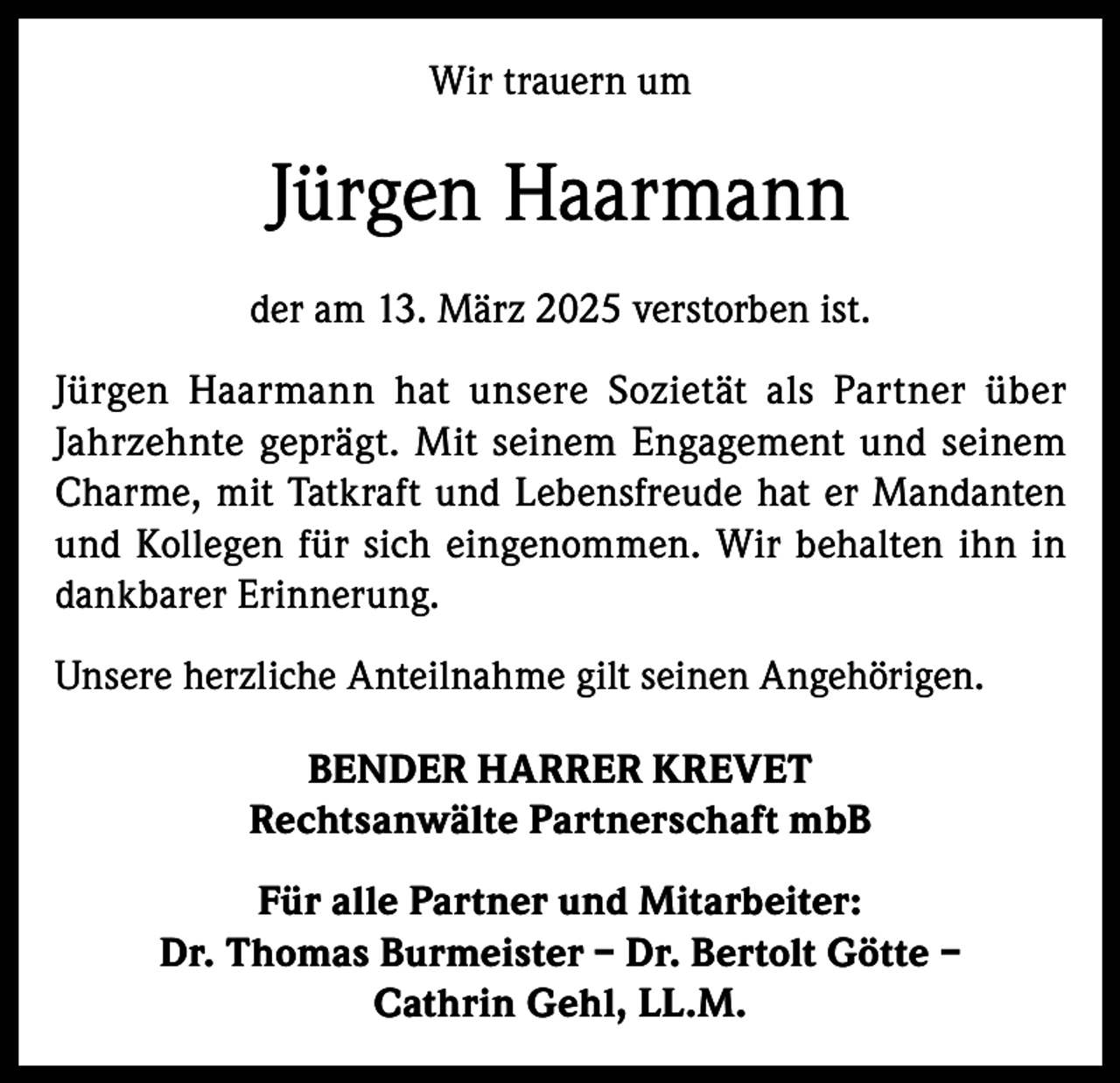 <p>Wir trauern um</p><p>Jürgen Haarmann<br />der am 13. März 2025 verstorben ist.<br />Jürgen Haarmann hat unsere Sozietät als Partner über<br />Jahrzehnte geprägt. Mit seinem Engagement und seinem<br />Charme, mit Tatkraft und Lebensfreude hat er Mandanten<br />und Kollegen für sich eingenommen. Wir behalten ihn in<br />dankbarer Erinnerung.<br />Unsere herzliche Anteilnahme gilt seinen Angehörigen.<br />BENDER HARRER KREVET<br />Rechtsanwälte Partnerschaft mbB<br />Für alle Partner und Mitarbeiter:<br />Dr. Thomas Burmeister – Dr. Bertolt Götte –<br />Cathrin Gehl, LL.M.</p>