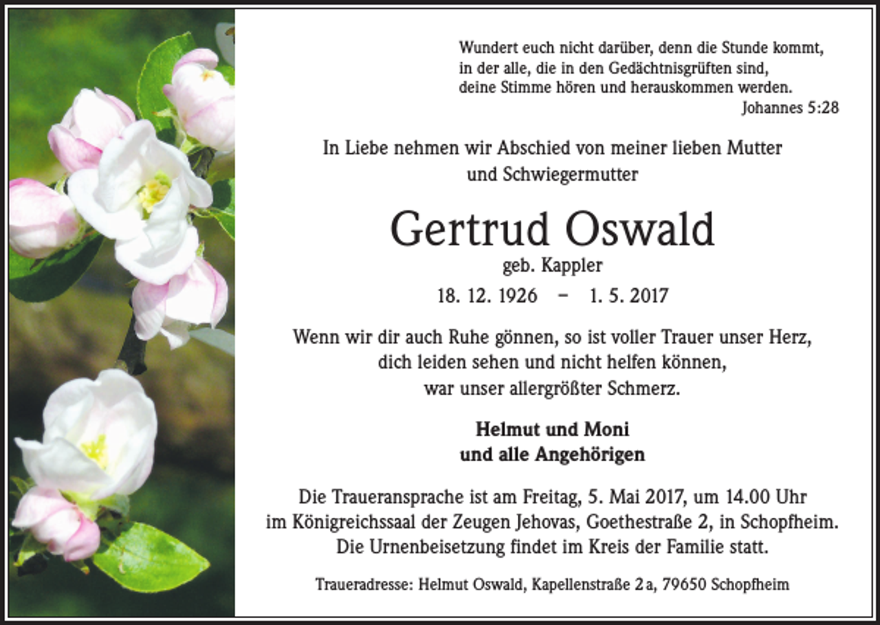 <p>Wundert euch nicht darüber, denn die Stunde kommt,<br />in der alle, die in den Gedächtnisgrüften sind,<br />deine Stimme hören und herauskommen werden.</p><p>Johannes 5:28</p><p>In Liebe nehmen wir Abschied von meiner lieben Mutter<br />und Schwiegermutter</p><p>Gertrud Oswald<br />geb. Kappler<br />18. 12. 1926 – 1. 5. 2017</p><p>Wenn wir dir auch Ruhe gönnen, so ist voller Trauer unser Herz,<br />dich leiden sehen und nicht helfen können,<br />war unser allergrößter Schmerz.<br />Helmut und Moni<br />und alle Angehörigen<br />Die Traueransprache ist am Freitag, 5. Mai 2017, um 14.00 Uhr<br />im Königreichssaal der Zeugen Jehovas, Goethestraße 2, in Schopfheim.<br />Die Urnenbeisetzung findet im Kreis der Familie statt.<br />Traueradresse: Helmut Oswald, Kapellenstraße 2 a, 79650 Schopfheim</p>