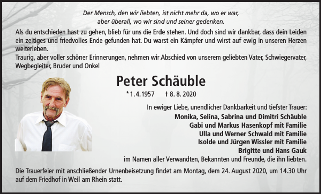 <p>Der Mensch, den wir liebten, ist nicht mehr da, wo er war,<br />aber überall, wo wir sind und seiner gedenken.</p><p>Als du entschieden hast zu gehen, blieb für uns die Erde stehen. Und doch sind wir dankbar, dass dein Leiden<br />ein zeitiges und friedvolles Ende gefunden hat. Du warst ein Kämpfer und wirst auf ewig in unseren Herzen<br />weiterleben.<br />Traurig, aber voller schöner Erinnerungen, nehmen wir Abschied von unserem geliebten Vater, Schwiegervater,<br />Wegbegleiter, Bruder und Onkel</p><p>Peter Schäuble<br />* 1. 4. 1957</p><p>† 8. 8. 2020</p><p>In ewiger Liebe, unendlicher Dankbarkeit und tiefster Trauer:<br />Monika, Selina, Sabrina und Dimitri Schäuble<br />Gabi und Markus Hasenkopf mit Familie<br />Ulla und Werner Schwald mit Familie<br />Isolde und Jürgen Wissler mit Familie<br />Brigitte und Hans Gauk<br />im Namen aller Verwandten, Bekannten und Freunde, die ihn liebten.<br />Die Trauerfeier mit anschließender Urnenbeisetzung findet am Montag, dem 24. August 2020, um 14.30 Uhr<br />auf dem Friedhof in Weil am Rhein statt.</p>
