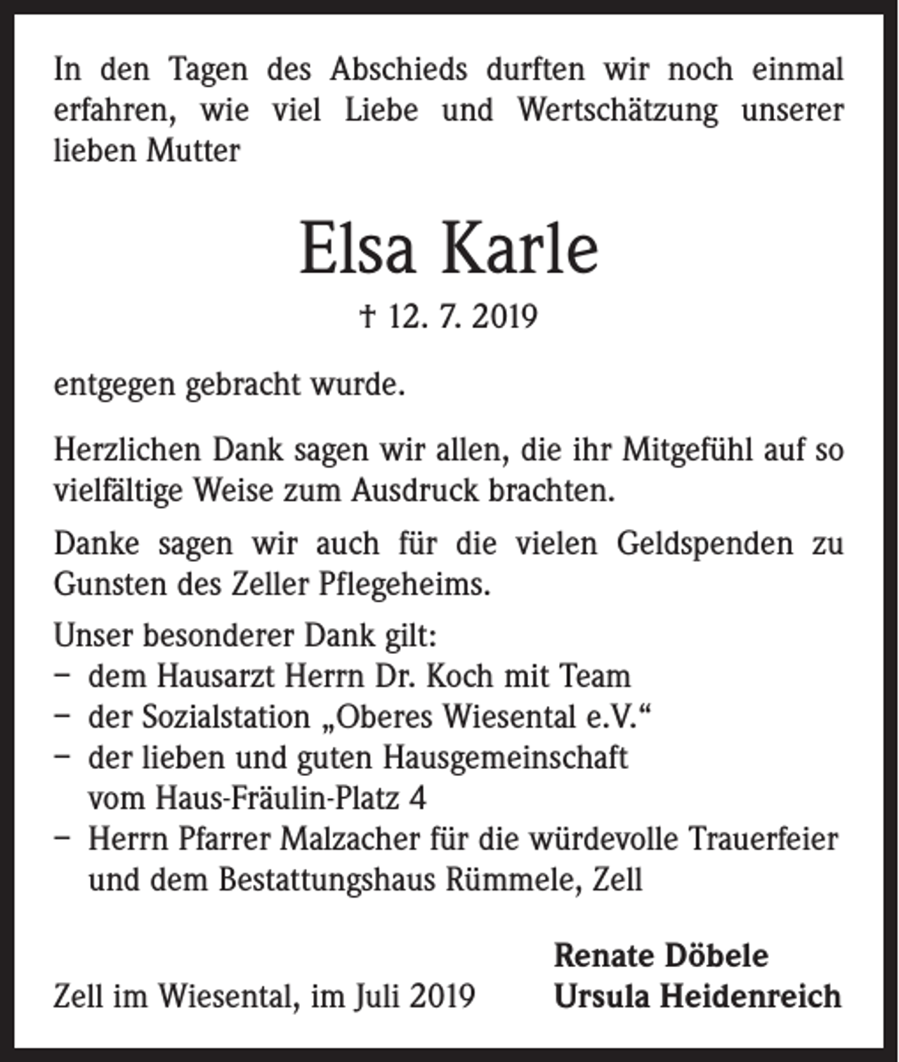 <p>In den Tagen des Abschieds durften wir noch einmal<br />­erfahren, wie viel Liebe und Wertschätzung unserer<br />lieben Mutter</p><p>Elsa Karle<br />† 12. 7. 2019<br />entgegen gebracht wurde.<br />Herzlichen Dank sagen wir allen, die ihr Mitgefühl auf so<br />vielfältige Weise zum Ausdruck brachten.<br />Danke sagen wir auch für die vielen Geldspenden zu<br />­Gunsten des Zeller Pflegeheims.<br />Unser besonderer Dank gilt:<br />– dem Hausarzt Herrn Dr. Koch mit Team<br />– der Sozialstation „Oberes Wiesental e.V.“<br />– der lieben und guten Hausgemeinschaft<br />vom Haus-Fräulin-Platz 4<br />– Herrn Pfarrer Malzacher für die würdevolle Trauerfeier<br />und dem Bestattungshaus Rümmele, Zell</p><p>Zell im Wiesental, im Juli 2019</p><p>Renate Döbele<br />Ursula Heidenreich</p>