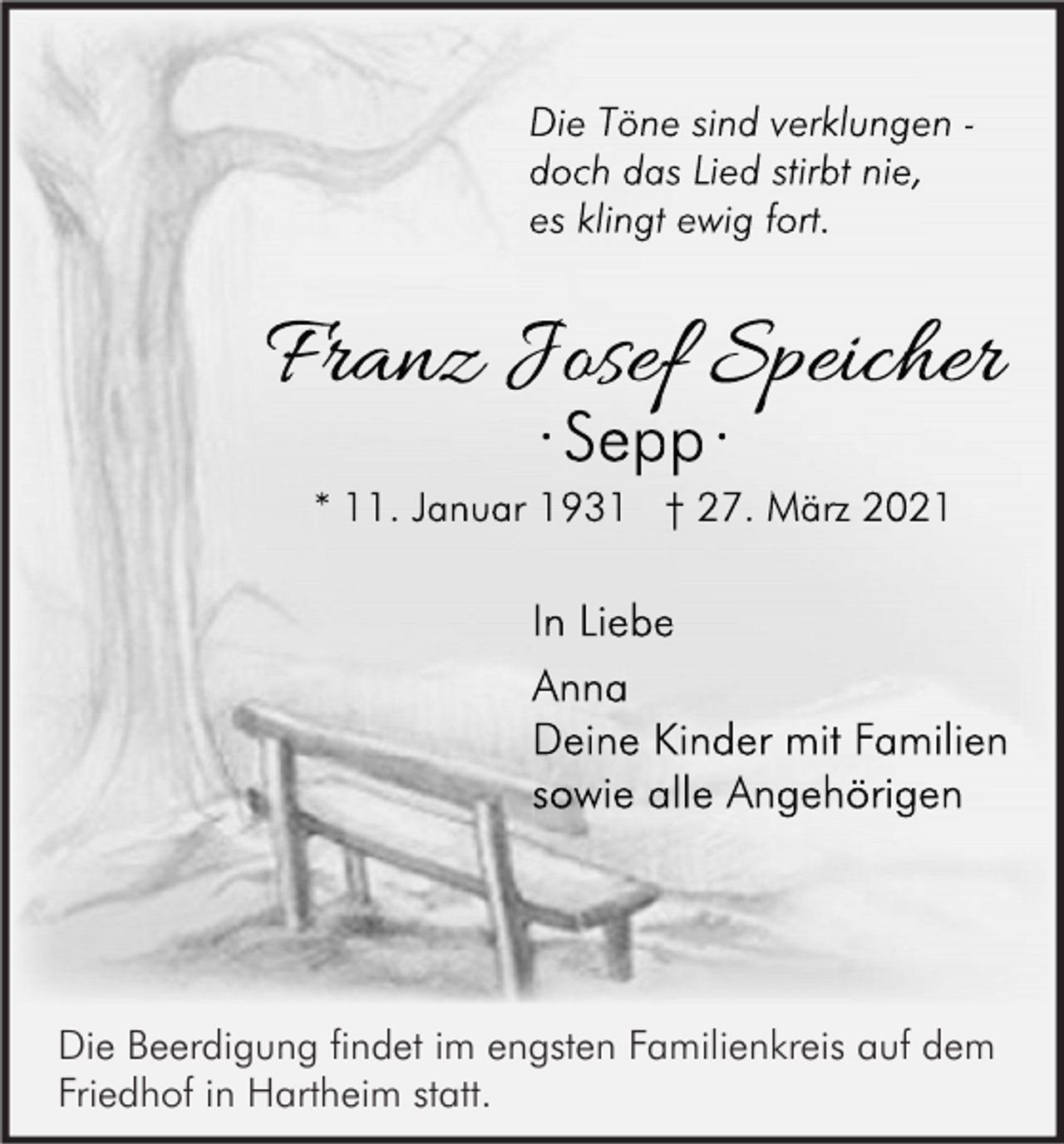 <p>Die Töne sind verklungen doch das Lied stirbt nie,<br />es klingt ewig fort.</p><p>Franz Josef Speicher<br />··Sepp·<br />Sepp ·</p><p>* 11. Januar 1931 † 27. März 2021</p><p>In Liebe<br />Anna<br />Deine Kinder mit Familien<br />sowie alle Angehörigen</p><p>Die Beerdigung findet im engsten Familienkreis auf dem<br />Friedhof in Hartheim statt.</p>