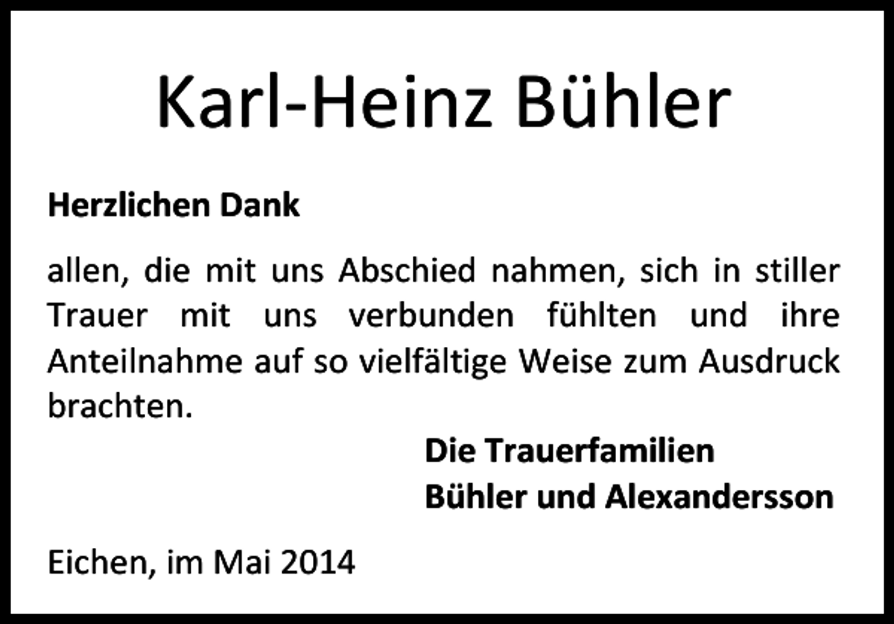 <p>Karl-Heinz Bühler<br />Herzlichen Dank<br />allen, die mit uns Abschied nahmen, sich in stiller<br />Trauer mit uns verbunden fühlten und ihre<br />Anteilnahme auf so vielfältige Weise zum Ausdruck<br />brachten.<br />Die Trauerfamilien<br />Bühler und Alexandersson<br />Eichen, im Mai 2014</p>
