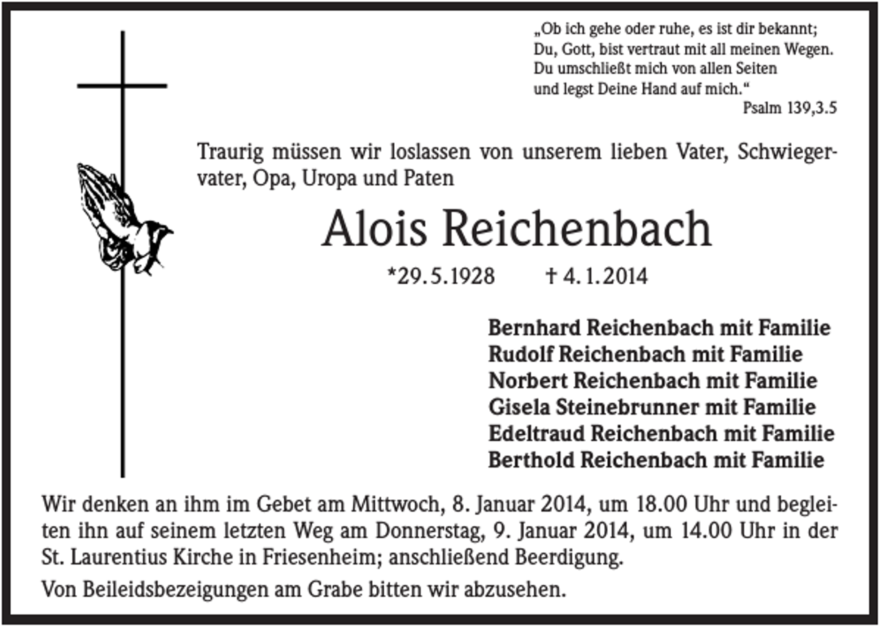 <p>„Ob ich gehe oder ruhe, es ist dir bekannt;<br />Du, Gott, bist vertraut mit all meinen Wegen.<br />Du umschließt mich von allen Seiten<br />und legst Deine Hand auf mich.“<br />Psalm 139,3.5</p><p>Traurig müssen wir loslassen von unserem lieben Vater, Schwiegervater, Opa, Uropa und Paten</p><p>Alois Reichenbach<br />*29. 5.1928</p><p>† 4. 1. 2014</p><p>Bernhard Reichenbach mit Familie<br />Rudolf Reichenbach mit Familie<br />Norbert Reichenbach mit Familie<br />Gisela Steinebrunner mit Familie<br />Edeltraud Reichenbach mit Familie<br />Berthold Reichenbach mit Familie<br />Wir denken an ihm im Gebet am Mittwoch, 8. Januar 2014, um 18.00 Uhr und begleiten ihn auf seinem letzten Weg am Donnerstag, 9. Januar 2014, um 14.00 Uhr in der<br />St. Laurentius Kirche in Friesenheim; anschließend Beerdigung.<br />Von Beileidsbezeigungen am Grabe bitten wir abzusehen.</p>