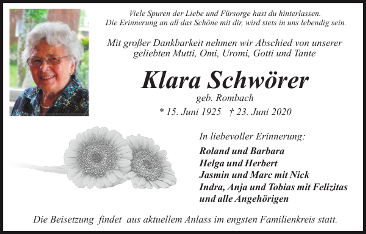 <p>Viele Spuren der Liebe und Fürsorge hast du hinterlassen.<br />Die Erinnerung an all das Schöne mit dir, wird stets in uns lebendig sein.</p><p>Mit großer Dankbarkeit nehmen wir Abschied von unserer<br />geliebten Mutti, Omi, Uromi, Gotti und Tante</p><p>Klara Schwörer<br />geb. Rombach<br />* 15. Juni 1925 † 23. Juni 2020</p><p>In liebevoller Erinnerung:<br />Roland und Barbara<br />Helga und Herbert<br />Jasmin und Marc mit Nick<br />Indra, Anja und Tobias mit Felizitas<br />und alle Angehörigen<br />Die Beisetzung findet aus aktuellem Anlass im engsten Familienkreis statt.</p>