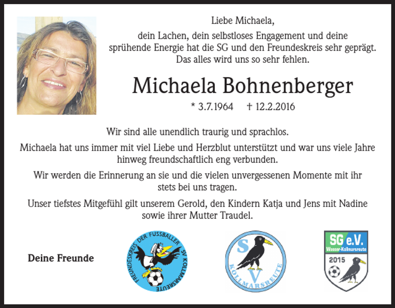 <p>Liebe Michaela,<br />dein Lachen, dein selbstloses Engagement und deine<br />sprühende Energie hat die SG und den Freundeskreis sehr geprägt.<br />Das alles wird uns so sehr fehlen.</p><p>Michaela Bohnenberger<br />* 3.7.1964</p><p>† 12.2.2016</p><p>Wir sind alle unendlich traurig und sprachlos.<br />Michaela hat uns immer mit viel Liebe und Herzblut unterstützt und war uns viele Jahre<br />hinweg freundschaftlich eng verbunden.<br />Wir werden die Erinnerung an sie und die vielen unvergessenen Momente mit ihr<br />stets bei uns tragen.<br />Unser tiefstes Mitgefühl gilt unserem Gerold, den Kindern Katja und Jens mit Nadine<br />sowie ihrer Mutter Traudel.</p><p>SV KOLLMA</p><p>Deine Freunde<br />RS</p><p>RE</p><p>U TE</p>