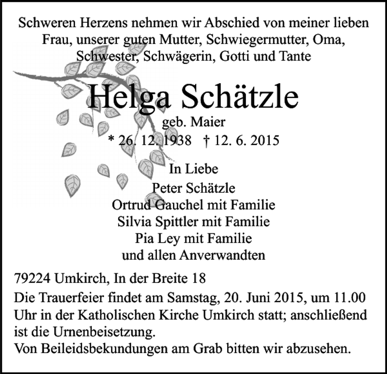 <p>Schweren Herzens nehmen wir Abschied von meiner lieben<br />Frau, unserer guten Mutter, Schwiegermutter, Oma,<br />Schwester, Schwägerin, Gotti und Tante</p><p>Helga Schätzle<br />geb. Maier<br />* 26. 12. 1938 † 12. 6. 2015<br />In Liebe<br />Peter Schätzle<br />Ortrud Gauchel mit Familie<br />Silvia Spittler mit Familie<br />Pia Ley mit Familie<br />und allen Anverwandten<br />79224 Umkirch, In der Breite 18<br />Die Trauerfeier findet am Samstag, 20. Juni 2015, um 11.00<br />Uhr in der Katholischen Kirche Umkirch statt; anschließend<br />ist die Urnenbeisetzung.<br />Von Beileidsbekundungen am Grab bitten wir abzusehen.</p>