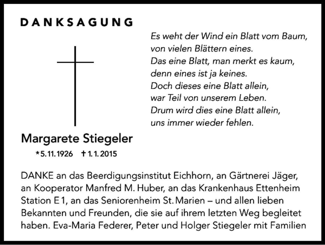 <p>DANKSAGUNG</p><p>Margarete Stiegeler</p><p>Es weht der Wind ein Blatt vom Baum,<br />von vielen Blättern eines.<br />Das eine Blatt, man merkt es kaum,<br />denn eines ist ja keines.<br />Doch dieses eine Blatt allein,<br />war Teil von unserem Leben.<br />Drum wird dies eine Blatt allein,<br />uns immer wieder fehlen.</p><p>* 5.11.1926 ✝ 1.1. 2015</p><p>DANKE an das Beerdigungsinstitut Eichhorn, an Gärtnerei Jäger,<br />an Kooperator Manfred M. Huber, an das Krankenhaus Ettenheim<br />Station E 1, an das Seniorenheim St. Marien – und allen lieben<br />Bekannten und Freunden, die sie auf ihrem letzten Weg begleitet<br />haben. Eva-Maria Federer, Peter und Holger Stiegeler mit Familien</p>
