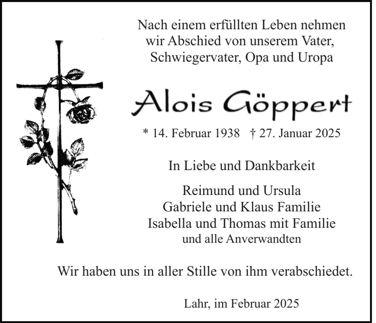 <p>Nach einem erfüllten Leben nehmen<br />wir Abschied von unserem Vater,<br />Schwiegervater, Opa und Uropa</p><p>* 14. Februar 1938 † 27. Januar 2025</p><p>In Liebe und Dankbarkeit<br />Reimund und Ursula<br />Gabriele und Klaus Familie<br />Isabella und Thomas mit Familie<br />und alle Anverwandten</p><p>Wir haben uns in aller Stille von ihm verabschiedet.<br />Lahr, im Februar 2025</p>