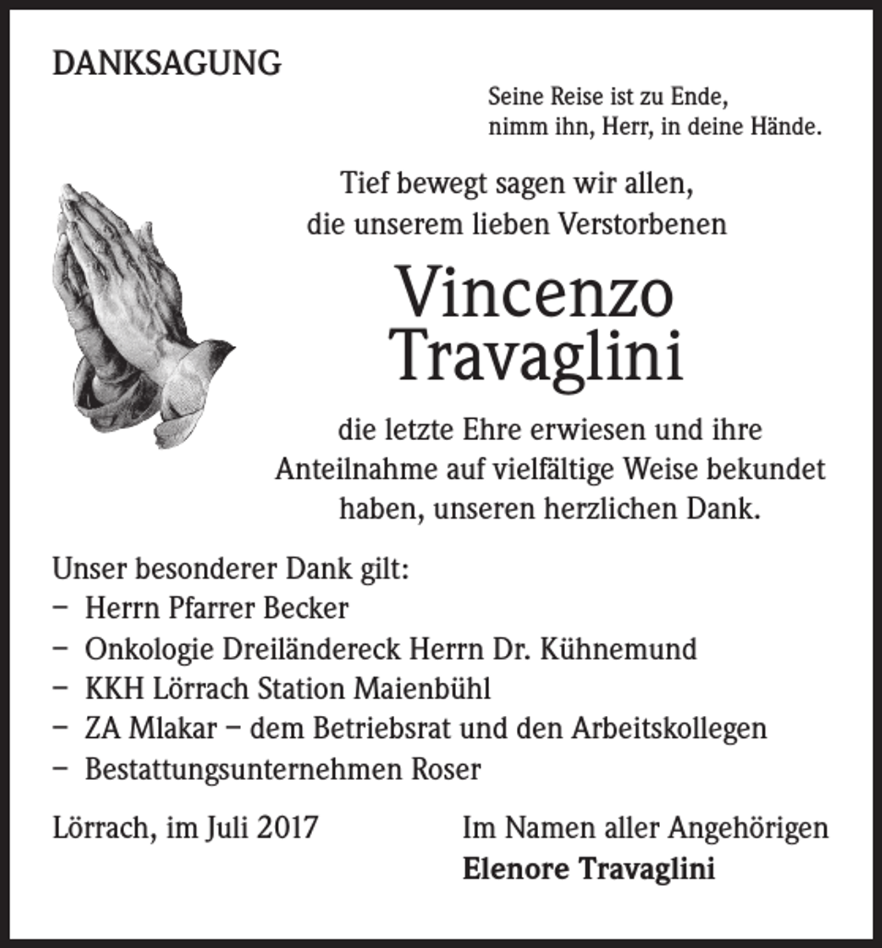 <p>DANKSAGUNG</p><p>Seine Reise ist zu Ende,<br />nimm ihn, Herr, in deine Hände.</p><p>Tief bewegt sagen wir allen,<br />die unserem lieben Verstorbenen</p><p>Vincenzo<br />Travaglini<br />die letzte Ehre erwiesen und ihre<br />Anteilnahme auf vielfältige Weise bekundet<br />haben, unseren herzlichen Dank.<br />Unser besonderer Dank gilt:<br />– Herrn Pfarrer Becker<br />– Onkologie Dreiländereck Herrn Dr. Kühnemund<br />– KKH Lörrach Station Maienbühl<br />– ZA Mlakar – dem Betriebsrat und den Arbeitskollegen<br />– Bestattungsunternehmen Roser<br />Lörrach, im Juli 2017</p><p>I m Namen aller Angehörigen<br />Elenore Travaglini</p>