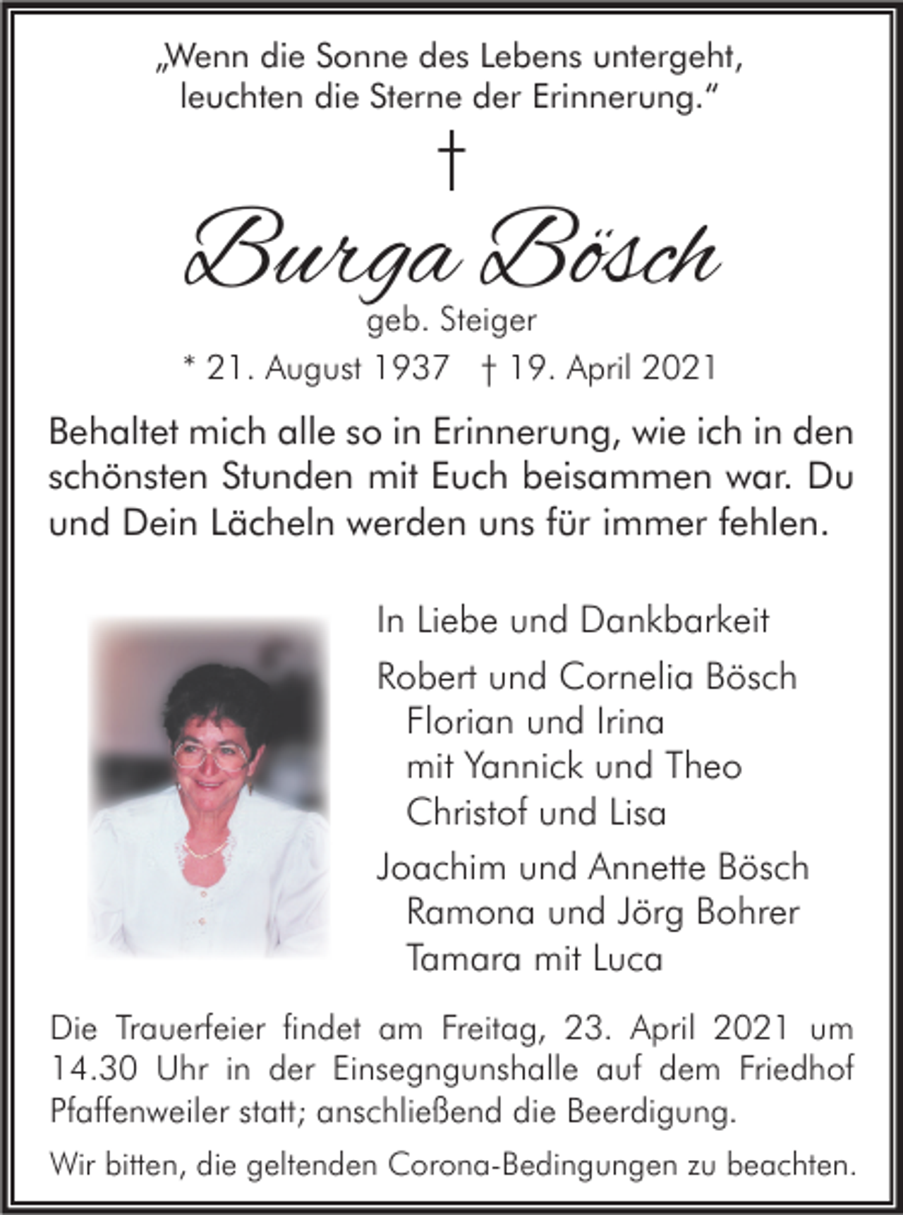 <p>„Wenn die Sonne des Lebens untergeht,<br />leuchten die Sterne der Erinnerung.“</p><p>†</p><p>Burga Bösch</p><p>geb. Steiger<br />* 21. August 1937 † 19. April 2021</p><p>Behaltet mich alle so in Erinnerung, wie ich in den<br />schönsten Stunden mit Euch beisammen war. Du<br />und Dein Lächeln werden uns für immer fehlen.<br />In Liebe und Dankbarkeit<br />Robert und Cornelia Bösch<br />Florian und Irina<br />mit Yannick und Theo<br />Christof und Lisa<br />Joachim und Annette Bösch<br />Ramona und Jörg Bohrer<br />Tamara mit Luca<br />Die Trauerfeier findet am Freitag, 23. April 2021 um<br />14.30 Uhr in der Einsegngunshalle auf dem Friedhof<br />Pfaffenweiler statt; anschließend die Beerdigung.<br />Wir bitten, die geltenden Corona-Bedingungen zu beachten.</p>