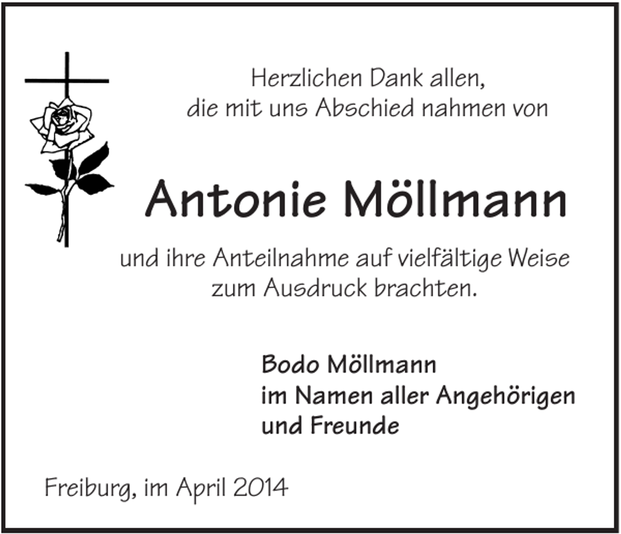 <p>Herzlichen Dank allen,<br />die mit uns Abschied nahmen von</p><p>Antonie Möllmann<br />und ihre Anteilnahme auf vielfältige Weise<br />zum Ausdruck brachten.<br />Bodo Möllmann<br />im Namen aller Angehörigen<br />und Freunde<br />Freiburg, im April 2014</p>
