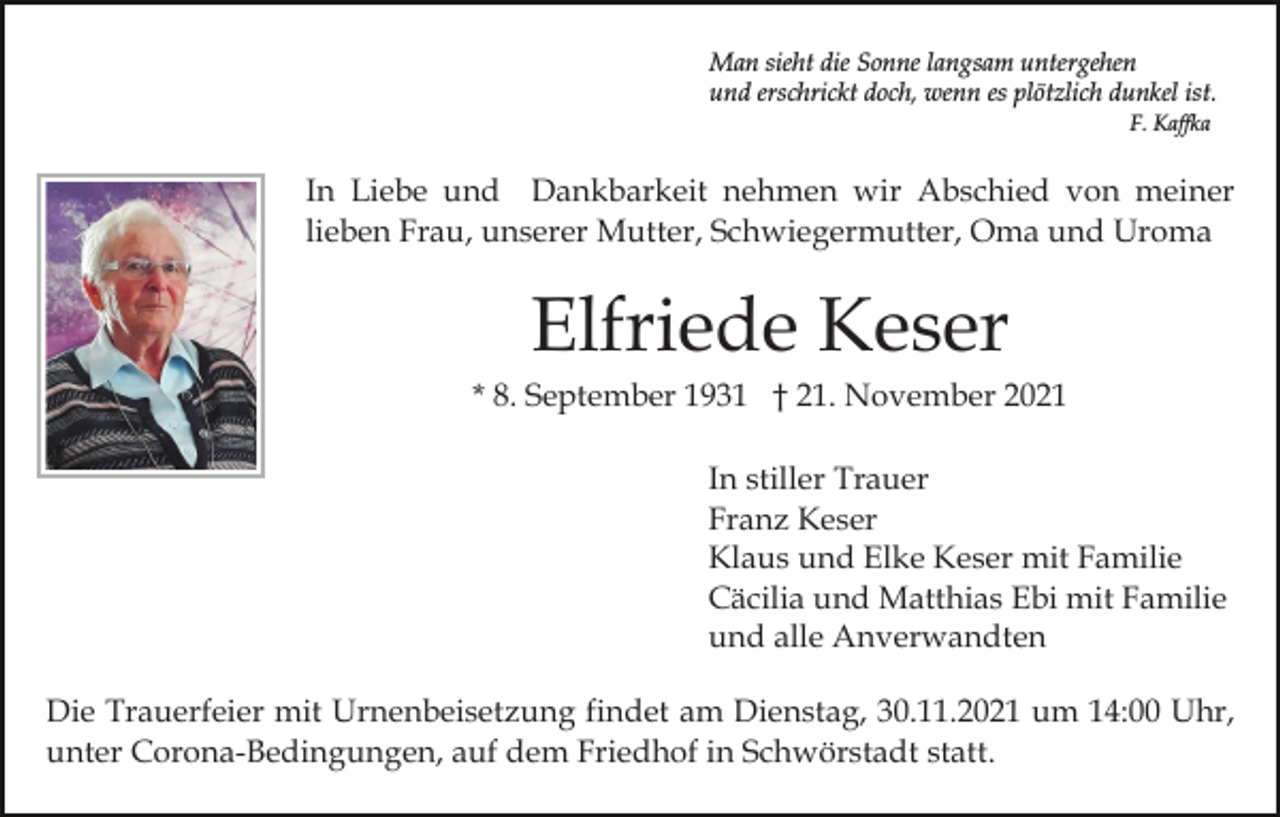 <p>Man sieht die Sonne langsam untergehen<br />und erschrickt doch, wenn es plötzlich dunkel ist.<br />F. Kaffka</p><p>In Liebe und Dankbarkeit nehmen wir Abschied von meiner<br />lieben Frau, unserer Mutter, Schwiegermutter, Oma und Uroma</p><p>Elfriede Keser<br />* 8. September 1931 † 21. November 2021<br />In stiller Trauer<br />Franz Keser<br />Klaus und Elke Keser mit Familie<br />Cäcilia und Matthias Ebi mit Familie<br />und alle Anverwandten<br />Die Trauerfeier mit Urnenbeisetzung findet am Dienstag, 30.11.2021 um 14:00 Uhr,<br />unter Corona-Bedingungen, auf dem Friedhof in Schwörstadt statt.</p>