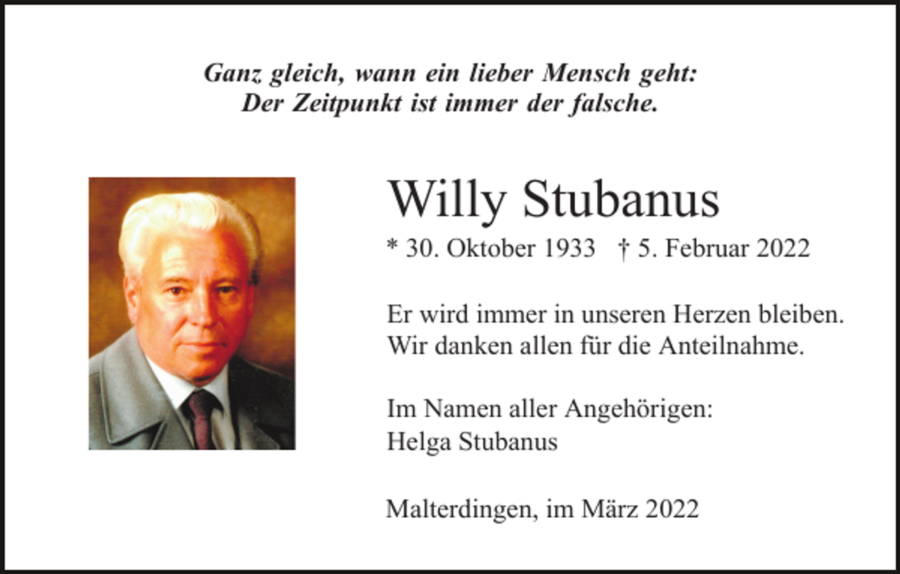 <p>Ganz gleich, wann ein lieber Mensch geht:<br />Der Zeitpunkt ist immer der falsche.</p><p>Willy Stubanus<br />* 30. Oktober 1933 † 5. Februar 2022<br />Er wird immer in unseren Herzen bleiben.<br />Wir danken allen für die Anteilnahme.<br />Im Namen aller Angehörigen:<br />Helga Stubanus<br />Malterdingen, im März 2022</p>