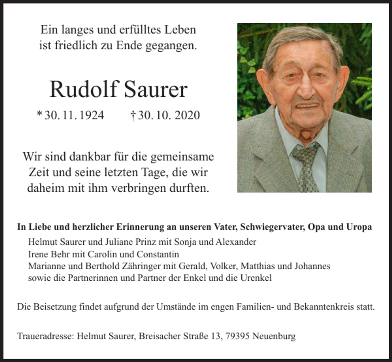 <p>Ein langes und erfülltes Leben<br />ist friedlich zu Ende gegangen.</p><p>Rudolf Saurer<br />* 30. 11. 1924 † 30. 10. 2020<br />Wir sind dankbar für die gemeinsame<br />Zeit und seine letzten Tage, die wir<br />daheim mit ihm verbringen durften.<br />In Liebe und herzlicher Erinnerung an unseren Vater, Schwiegervater, Opa und Uropa<br />Helmut Saurer und Juliane Prinz mit Sonja und Alexander<br />Irene Behr mit Carolin und Constantin<br />Marianne und Berthold Zähringer mit Gerald, Volker, Matthias und Johannes<br />sowie die Partnerinnen und Partner der Enkel und die Urenkel<br />Die Beisetzung findet aufgrund der Umstände im engen Familien- und Bekanntenkreis statt.<br />Traueradresse: Helmut Saurer, Breisacher Straße 13, 79395 Neuenburg</p>