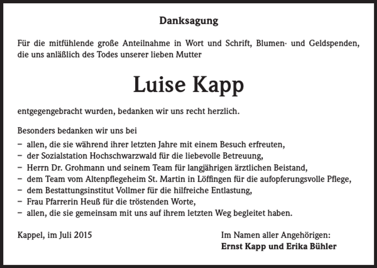 <p>Danksagung<br />Für die mitfühlende große Anteilnahme in Wort und Schrift, Blumen- und Geldspenden,<br />die uns anläßlich des Todes unserer lieben Mutter</p><p>Luise Kapp<br />entgegengebracht wurden, bedanken wir uns recht herzlich.<br />Besonders bedanken wir uns bei<br />– allen, die sie während ihrer letzten Jahre mit einem Besuch erfreuten,<br />– der Sozialstation Hochschwarzwald für die liebevolle Betreuung,<br />– Herrn Dr. Grohmann und seinem Team für langjährigen ärztlichen Beistand,<br />– dem Team vom Altenpflegeheim St. Martin in Löffingen für die aufopferungsvolle Pflege,<br />– dem Bestattungsinstitut Vollmer für die hilfreiche Entlastung,<br />– Frau Pfarrerin Heuß für die tröstenden Worte,<br />– allen, die sie gemeinsam mit uns auf ihrem letzten Weg begleitet haben.<br />Kappel, im Juli 2015</p><p>Im Namen aller Angehörigen:<br />Ernst Kapp und Erika Bühler</p>