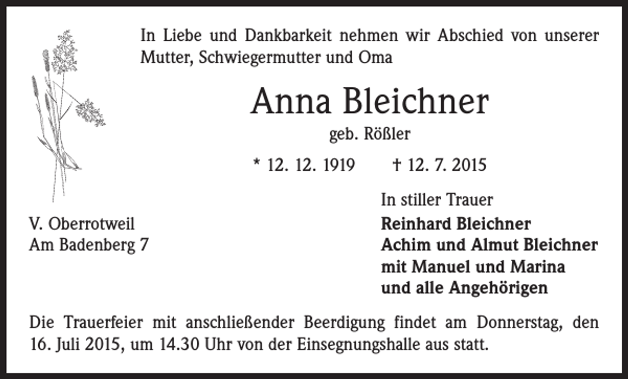 <p>In Liebe und Dankbarkeit nehmen wir Abschied von unserer<br />Mutter, Schwiegermutter und Oma</p><p>Anna Bleichner<br />geb. Rößler</p><p>* 12. 12. 1919 † 12. 7. 2015</p><p>V. Oberrotweil<br />Am Badenberg 7</p><p>In stiller Trauer<br />Reinhard Bleichner<br />Achim und Almut Bleichner<br />mit Manuel und Marina<br />und alle Angehörigen</p><p>Die Trauerfeier mit anschließender Beerdigung findet am Donnerstag, den<br />16. Juli 2015, um 14.30 Uhr von der Einsegnungshalle aus statt.</p>