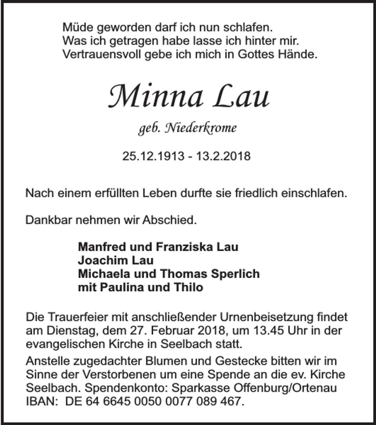 <p>Müde geworden darf ich nun schlafen.<br />Was ich getragen habe lasse ich hinter mir.<br />Vertrauensvoll gebe ich mich in Gottes Hände.</p><p>Minna Lau<br />geb. Niederkrome</p><p>25.12.1913 - 13.2.2018<br />Nach einem erfüllten Leben durfte sie friedlich einschlafen.<br />Dankbar nehmen wir Abschied.<br />Manfred und Franziska Lau<br />Joachim Lau<br />Michaela und Thomas Sperlich<br />mit Paulina und Thilo<br />Die Trauerfeier mit anschließender Urnenbeisetzung findet<br />am Dienstag, dem 27. Februar 2018, um 13.45 Uhr in der<br />evangelischen Kirche in Seelbach statt.<br />Anstelle zugedachter Blumen und Gestecke bitten wir im<br />Sinne der Verstorbenen um eine Spende an die ev. Kirche<br />Seelbach. Spendenkonto: Sparkasse Offenburg/Ortenau<br />IBAN: DE 64 6645 005077 089 467.</p>