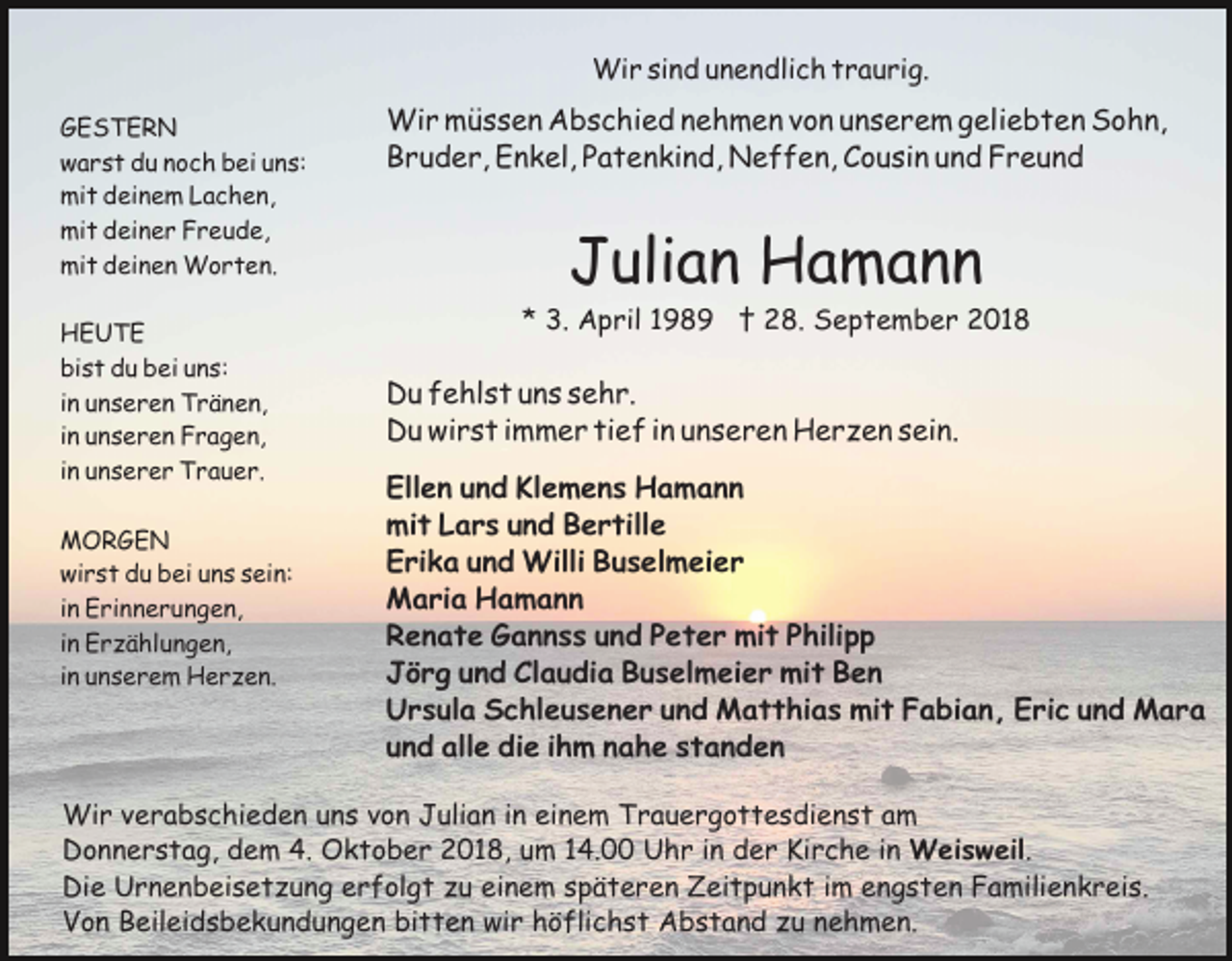 <p>Wir sind unendlich traurig.<br />GESTERN<br />warst du noch bei uns:<br />mit deinem Lachen,<br />mit deiner Freude,<br />mit deinen Worten.<br />HEUTE<br />bist du bei uns:<br />in unseren Tränen,<br />in unseren Fragen,<br />in unserer Trauer.<br />MORGEN<br />wirst du bei uns sein:<br />in Erinnerungen,<br />in Erzählungen,<br />in unserem Herzen.</p><p>Wir müssen Abschied nehmen von unserem geliebten Sohn,<br />Bruder, Enkel, Patenkind, Neffen, Cousin und Freund</p><p>Julian Hamann<br />* 3. April 1989 † 28. September 2018</p><p>Du fehlst uns sehr.<br />Du wirst immer tief in unseren Herzen sein.<br />Ellen und Klemens Hamann<br />mit Lars und Bertille<br />Erika und Willi Buselmeier<br />Maria Hamann<br />Renate Gannss und Peter mit Philipp<br />Jörg und Claudia Buselmeier mit Ben<br />Ursula Schleusener und Matthias mit Fabian, Eric und Mara<br />und alle die ihm nahe standen</p><p>Wir verabschieden uns von Julian in einem Trauergottesdienst am<br />Donnerstag, dem 4. Oktober 2018, um 14.00 Uhr in der Kirche in Weisweil.<br />Die Urnenbeisetzung erfolgt zu einem späteren Zeitpunkt im engsten Familienkreis.<br />Von Beileidsbekundungen bitten wir höflichst Abstand zu nehmen.</p>