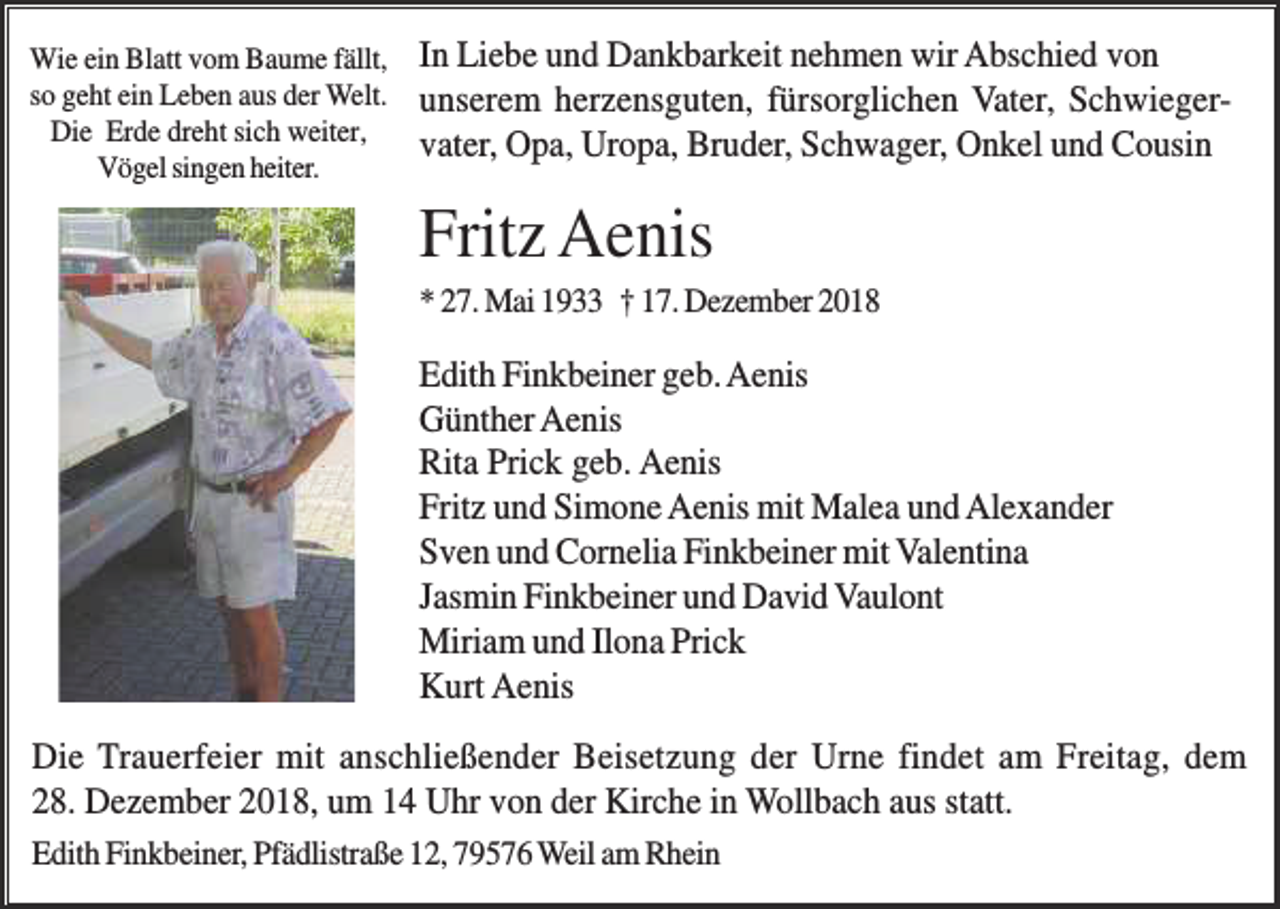 <p>Wie ein Blatt vom Baume fällt,<br />so geht ein Leben aus der Welt.<br />Die Erde dreht sich weiter,<br />Vögel singen heiter.</p><p>In Liebe und Dankbarkeit nehmen wir Abschied von<br />unserem herzensguten, fürsorglichen Vater, Schwiegervater, Opa, Uropa, Bruder, Schwager, Onkel und Cousin</p><p>Fritz Aenis<br />* 27. Mai 1933 † 17. Dezember 2018</p><p>Edith Finkbeiner geb. Aenis<br />Günther Aenis<br />Rita Prick geb. Aenis<br />Fritz und Simone Aenis mit Malea und Alexander<br />Sven und Cornelia Finkbeiner mit Valentina<br />Jasmin Finkbeiner und David Vaulont<br />Miriam und Ilona Prick<br />Kurt Aenis<br />Die Trauerfeier mit anschließender Beisetzung der Urne findet am Freitag, dem<br />28. Dezember 2018, um 14 Uhr von der Kirche in Wollbach aus statt.<br />Edith Finkbeiner, Pfädlistraße 12, 79576 Weil am Rhein</p>
