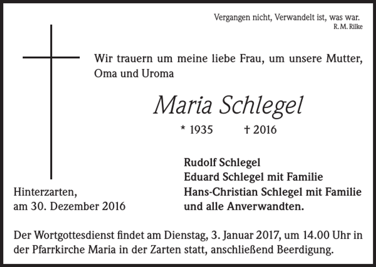<p>Vergangen nicht, Verwandelt ist, was war.</p><p>R. M. Rilke</p><p>Wir trauern um meine liebe Frau, um unsere Mutter,<br />Oma und Uroma</p><p>Maria Schlegel<br />* 1935</p><p>Hinterzarten,<br />am 30. Dezember 2016</p><p>† 2016</p><p>Rudolf Schlegel<br />Eduard Schlegel mit Familie<br />Hans-Christian Schlegel mit Familie<br />und alle Anverwandten.</p><p>Der Wortgottesdienst findet am Dienstag, 3. Januar 2017, um 14.00 Uhr in<br />der Pfarrkirche Maria in der Zarten statt, anschließend Beerdigung.</p>