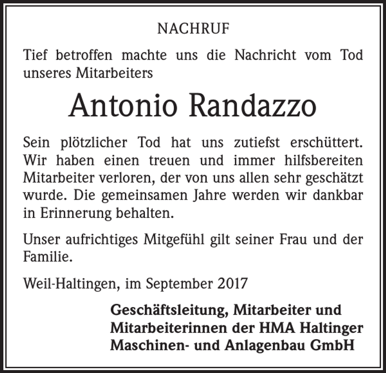 <p>NACHRUF<br />Tief betroffen machte uns die Nachricht vom Tod<br />­unseres Mitarbeiters</p><p>Antonio Randazzo<br />Sein plötzlicher Tod hat uns zutiefst erschüttert.<br />Wir haben einen treuen und immer hilfsbereiten<br />Mitarbeiter verloren, der von uns allen sehr geschätzt<br />wurde. Die gemeinsamen Jahre werden wir dankbar<br />in Erinnerung behalten.<br />Unser aufrichtiges Mitgefühl gilt seiner Frau und der<br />Familie.<br />Weil-Haltingen, im September 2017<br />Geschäftsleitung, Mitarbeiter und<br />Mitarbeiterinnen der HMA Haltinger<br />Maschinen- und Anlagenbau GmbH</p>