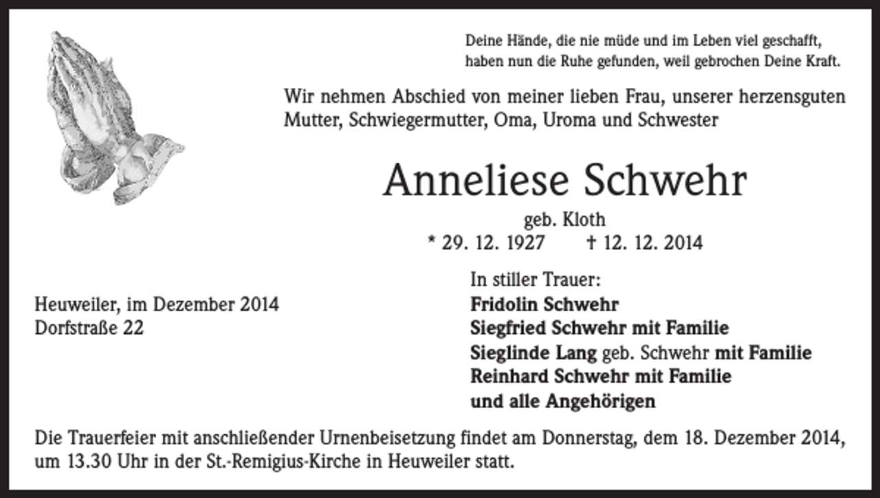 <p>Deine Hände, die nie müde und im Leben viel geschafft,<br />haben nun die Ruhe gefunden, weil gebrochen Deine Kraft.</p><p>Wir nehmen Abschied von meiner lieben Frau, unserer herzensguten<br />Mutter, Schwiegermutter, Oma, Uroma und Schwester</p><p>Anneliese Schwehr<br />geb. Kloth<br />* 29. 12. 1927 † 12. 12. 2014</p><p>Heuweiler, im Dezember 2014<br />Dorfstraße 22</p><p>In stiller Trauer:<br />Fridolin Schwehr<br />Siegfried Schwehr mit Familie<br />Sieglinde Lang geb. Schwehr mit Familie<br />Reinhard Schwehr mit Familie<br />und alle Angehörigen</p><p>Die Trauerfeier mit anschließender Urnenbeisetzung findet am Donnerstag, dem 18. Dezember 2014,<br />um 13.30 Uhr in der St.-Remigius-Kirche in Heuweiler statt.</p>