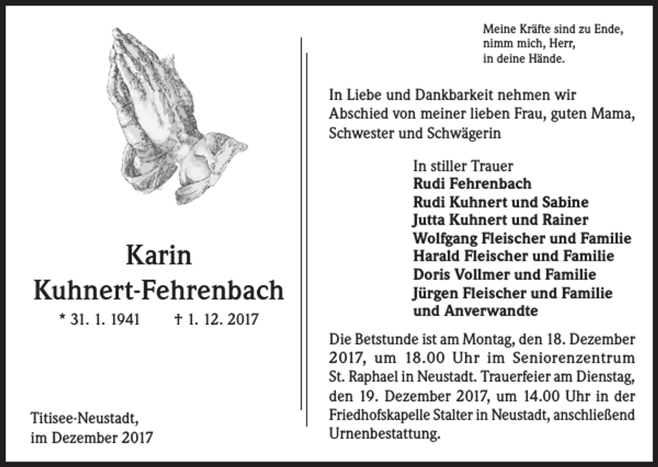 <p>Meine Kräfte sind zu Ende,<br />nimm mich, Herr,<br />in deine Hände.</p><p>In Liebe und Dankbarkeit nehmen wir<br />Abschied von meiner lieben Frau, guten Mama,<br />Schwester und Schwägerin</p><p>Karin<br />Kuhnert-Fehrenbach<br />* 31. 1. 1941 † 1. 12. 2017</p><p>Titisee-Neustadt,<br />im Dezember 2017</p><p>In stiller Trauer<br />Rudi Fehrenbach<br />Rudi Kuhnert und Sabine<br />Jutta Kuhnert und Rainer<br />Wolfgang Fleischer und Familie<br />Harald Fleischer und Familie<br />Doris Vollmer und Familie<br />Jürgen Fleischer und Familie<br />und Anverwandte<br />Die Betstunde ist am Montag, den 18. Dezember<br />2017, um 18.00 Uhr im Seniorenzentrum<br />St. Raphael in Neustadt. Trauerfeier am Dienstag,<br />den 19. Dezember 2017, um 14.00 Uhr in der<br />Friedhofskapelle Stalter in Neustadt, anschließend<br />Urnenbestattung.</p>