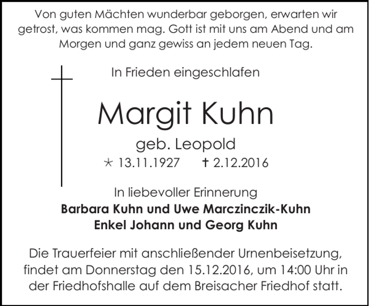 <p>Von guten Mächten wunderbar geborgen, erwarten wir<br />getrost, was kommen mag. Gott ist mit uns am Abend und am<br />Morgen und ganz gewiss an jedem neuen Tag.</p><p>In Frieden eingeschlafen</p><p>Margit Kuhn<br />geb. Leopold<br /> 13.11.1927</p><p> 2.12.2016</p><p>In liebevoller Erinnerung<br />Barbara Kuhn und Uwe Marczinczik-Kuhn<br />Enkel Johann und Georg Kuhn<br />Die Trauerfeier mit anschließender Urnenbeisetzung,<br />findet am Donnerstag den 15.12.2016, um 14:00 Uhr in<br />der Friedhofshalle auf dem Breisacher Friedhof statt.</p>