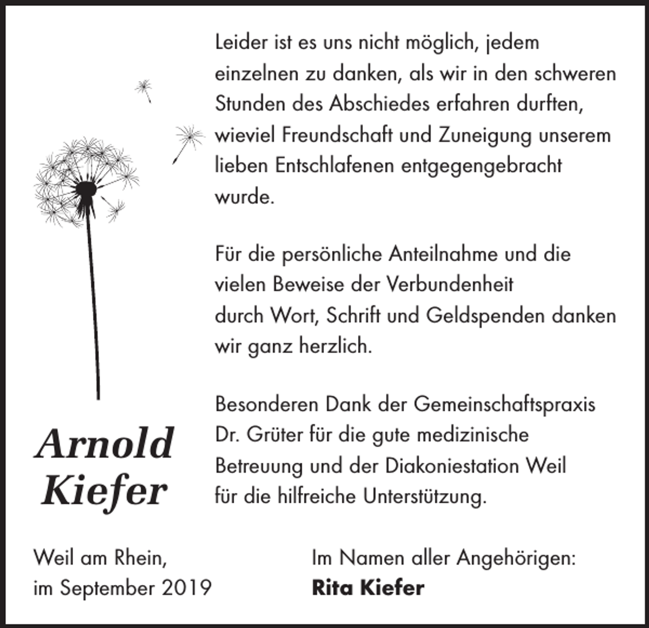 <p>Leider ist es uns nicht möglich, jedem<br />­einzelnen zu danken, als wir in den schweren<br />Stunden des Abschiedes erfahren durften,<br />­wieviel Freundschaft und Zuneigung unserem<br />lieben Entschlafenen entgegengebracht<br />wurde.<br />Für die persönliche Anteilnahme und die<br />­vielen Beweise der Verbundenheit<br />durch Wort, Schrift und Geldspenden danken<br />wir ganz herzlich.</p><p>Arnold<br />Kiefer</p><p>Besonderen Dank der Gemeinschaftspraxis<br />Dr. Grüter für die gute medizinische<br />­Betreuung und der Diakoniestation Weil<br />für die hilfreiche Unterstützung.</p><p>Weil am Rhein,<br />im September 2019</p><p>Im Namen aller Angehörigen:<br />Rita Kiefer</p>