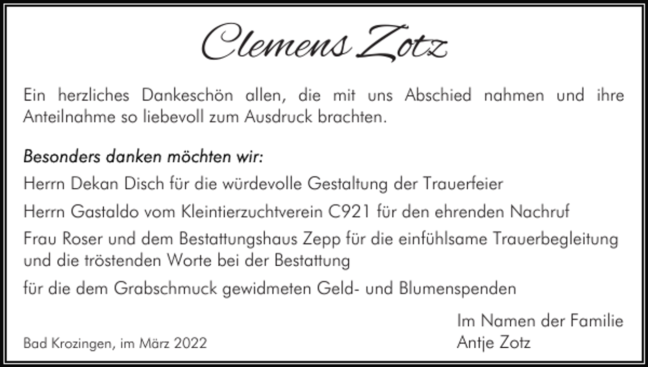 <p>Clemens Zotz<br />Ein herzliches Dankeschön allen, die mit uns Abschied nahmen und ihre<br />Anteilnahme so liebevoll zum Ausdruck brachten.</p><p>Herrn Dekan Disch für die würdevolle Gestaltung der Trauerfeier<br />Herrn Gastaldo vom Kleintierzuchtverein C921 für den ehrenden Nachruf<br />Frau Roser und dem Bestattungshaus Zepp für die einfühlsame Trauerbegleitung<br />und die tröstenden Worte bei der Bestattung<br />für die dem Grabschmuck gewidmeten Geld- und Blumenspenden<br />Bad Krozingen, im März 2022</p><p>Im Namen der Familie<br />Antje Zotz</p>