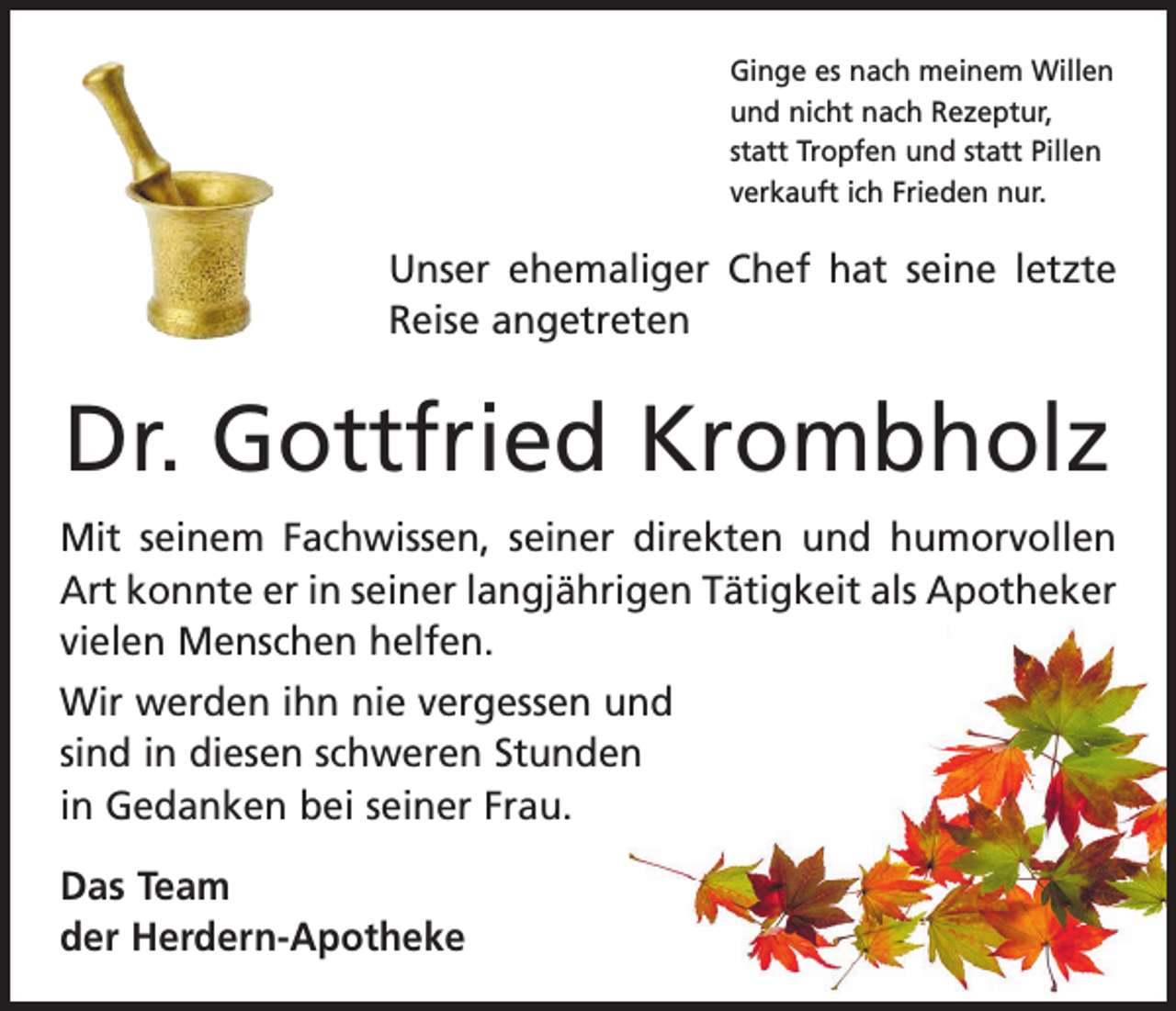 <p>Ginge es nach meinem Willen<br />und nicht nach Rezeptur,<br />statt Tropfen und statt Pillen<br />verkauft ich Frieden nur.</p><p>Unser ehemaliger Chef hat seine letzte<br />Reise angetreten</p><p>Dr. Gottfried Krombholz<br />Mit seinem Fachwissen, seiner direkten und humorvollen<br />Art konnte er in seiner langjährigen Tätigkeit als Apotheker<br />vielen Menschen helfen.<br />Wir werden ihn nie vergessen und<br />sind in diesen schweren Stunden<br />in Gedanken bei seiner Frau.<br />Das Team<br />der Herdern-Apotheke</p>